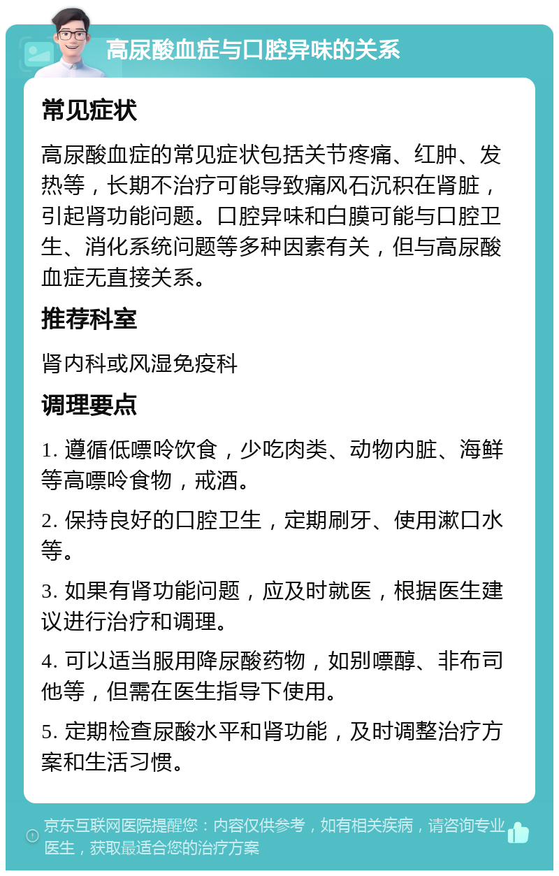 高尿酸血症与口腔异味的关系 常见症状 高尿酸血症的常见症状包括关节疼痛、红肿、发热等，长期不治疗可能导致痛风石沉积在肾脏，引起肾功能问题。口腔异味和白膜可能与口腔卫生、消化系统问题等多种因素有关，但与高尿酸血症无直接关系。 推荐科室 肾内科或风湿免疫科 调理要点 1. 遵循低嘌呤饮食，少吃肉类、动物内脏、海鲜等高嘌呤食物，戒酒。 2. 保持良好的口腔卫生，定期刷牙、使用漱口水等。 3. 如果有肾功能问题，应及时就医，根据医生建议进行治疗和调理。 4. 可以适当服用降尿酸药物，如别嘌醇、非布司他等，但需在医生指导下使用。 5. 定期检查尿酸水平和肾功能，及时调整治疗方案和生活习惯。