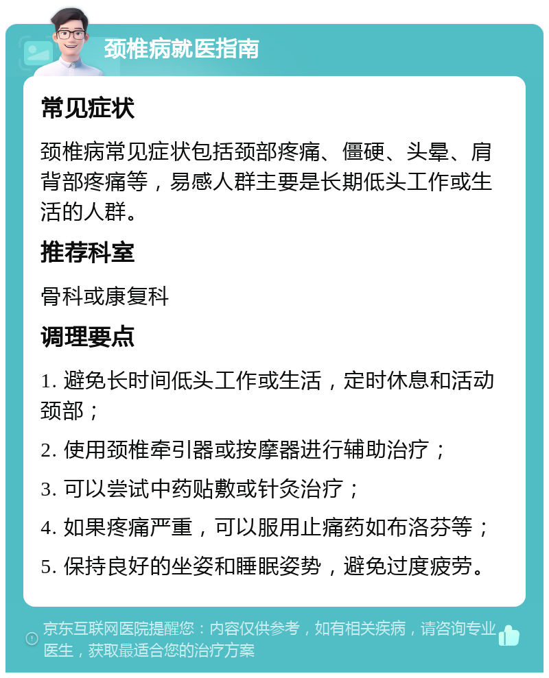 颈椎病就医指南 常见症状 颈椎病常见症状包括颈部疼痛、僵硬、头晕、肩背部疼痛等，易感人群主要是长期低头工作或生活的人群。 推荐科室 骨科或康复科 调理要点 1. 避免长时间低头工作或生活，定时休息和活动颈部； 2. 使用颈椎牵引器或按摩器进行辅助治疗； 3. 可以尝试中药贴敷或针灸治疗； 4. 如果疼痛严重，可以服用止痛药如布洛芬等； 5. 保持良好的坐姿和睡眠姿势，避免过度疲劳。