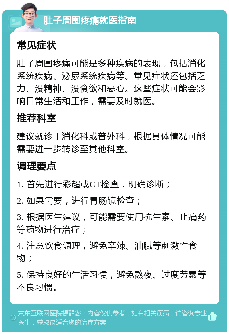 肚子周围疼痛就医指南 常见症状 肚子周围疼痛可能是多种疾病的表现，包括消化系统疾病、泌尿系统疾病等。常见症状还包括乏力、没精神、没食欲和恶心。这些症状可能会影响日常生活和工作，需要及时就医。 推荐科室 建议就诊于消化科或普外科，根据具体情况可能需要进一步转诊至其他科室。 调理要点 1. 首先进行彩超或CT检查，明确诊断； 2. 如果需要，进行胃肠镜检查； 3. 根据医生建议，可能需要使用抗生素、止痛药等药物进行治疗； 4. 注意饮食调理，避免辛辣、油腻等刺激性食物； 5. 保持良好的生活习惯，避免熬夜、过度劳累等不良习惯。