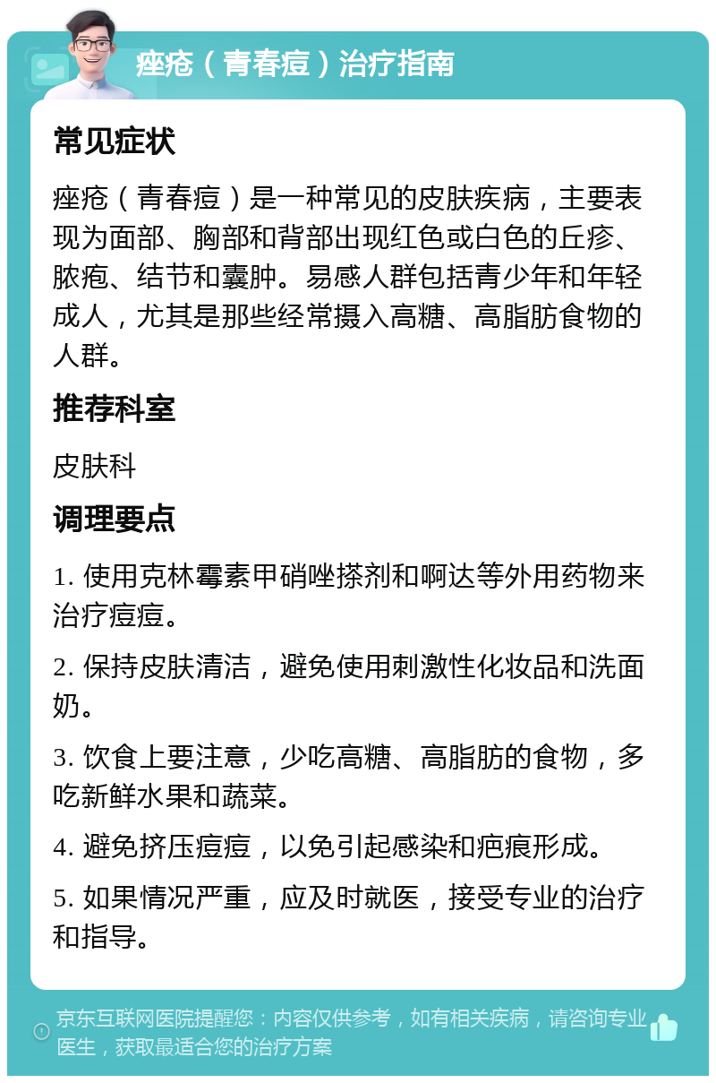 痤疮（青春痘）治疗指南 常见症状 痤疮（青春痘）是一种常见的皮肤疾病，主要表现为面部、胸部和背部出现红色或白色的丘疹、脓疱、结节和囊肿。易感人群包括青少年和年轻成人，尤其是那些经常摄入高糖、高脂肪食物的人群。 推荐科室 皮肤科 调理要点 1. 使用克林霉素甲硝唑搽剂和啊达等外用药物来治疗痘痘。 2. 保持皮肤清洁，避免使用刺激性化妆品和洗面奶。 3. 饮食上要注意，少吃高糖、高脂肪的食物，多吃新鲜水果和蔬菜。 4. 避免挤压痘痘，以免引起感染和疤痕形成。 5. 如果情况严重，应及时就医，接受专业的治疗和指导。