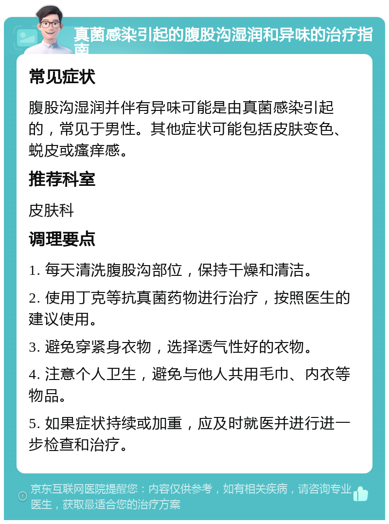 真菌感染引起的腹股沟湿润和异味的治疗指南 常见症状 腹股沟湿润并伴有异味可能是由真菌感染引起的，常见于男性。其他症状可能包括皮肤变色、蜕皮或瘙痒感。 推荐科室 皮肤科 调理要点 1. 每天清洗腹股沟部位，保持干燥和清洁。 2. 使用丁克等抗真菌药物进行治疗，按照医生的建议使用。 3. 避免穿紧身衣物，选择透气性好的衣物。 4. 注意个人卫生，避免与他人共用毛巾、内衣等物品。 5. 如果症状持续或加重，应及时就医并进行进一步检查和治疗。