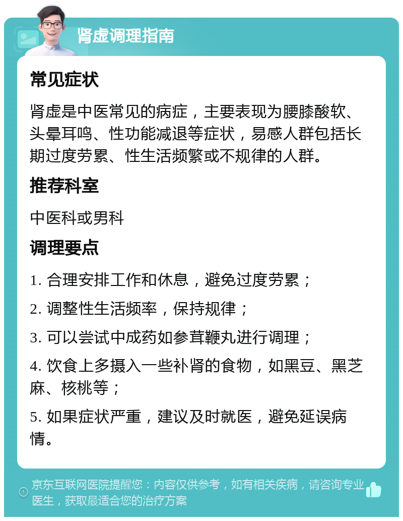 肾虚调理指南 常见症状 肾虚是中医常见的病症，主要表现为腰膝酸软、头晕耳鸣、性功能减退等症状，易感人群包括长期过度劳累、性生活频繁或不规律的人群。 推荐科室 中医科或男科 调理要点 1. 合理安排工作和休息，避免过度劳累； 2. 调整性生活频率，保持规律； 3. 可以尝试中成药如参茸鞭丸进行调理； 4. 饮食上多摄入一些补肾的食物，如黑豆、黑芝麻、核桃等； 5. 如果症状严重，建议及时就医，避免延误病情。