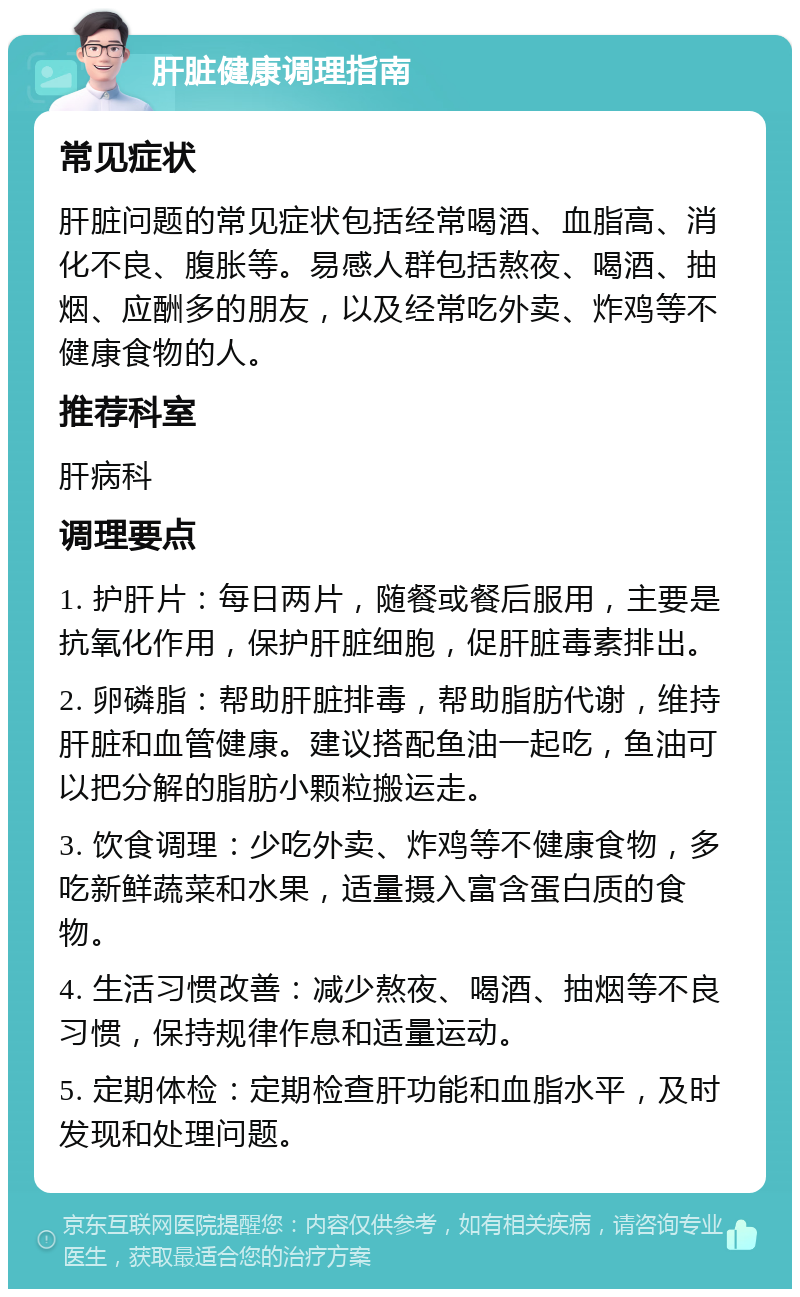 肝脏健康调理指南 常见症状 肝脏问题的常见症状包括经常喝酒、血脂高、消化不良、腹胀等。易感人群包括熬夜、喝酒、抽烟、应酬多的朋友，以及经常吃外卖、炸鸡等不健康食物的人。 推荐科室 肝病科 调理要点 1. 护肝片：每日两片，随餐或餐后服用，主要是抗氧化作用，保护肝脏细胞，促肝脏毒素排出。 2. 卵磷脂：帮助肝脏排毒，帮助脂肪代谢，维持肝脏和血管健康。建议搭配鱼油一起吃，鱼油可以把分解的脂肪小颗粒搬运走。 3. 饮食调理：少吃外卖、炸鸡等不健康食物，多吃新鲜蔬菜和水果，适量摄入富含蛋白质的食物。 4. 生活习惯改善：减少熬夜、喝酒、抽烟等不良习惯，保持规律作息和适量运动。 5. 定期体检：定期检查肝功能和血脂水平，及时发现和处理问题。