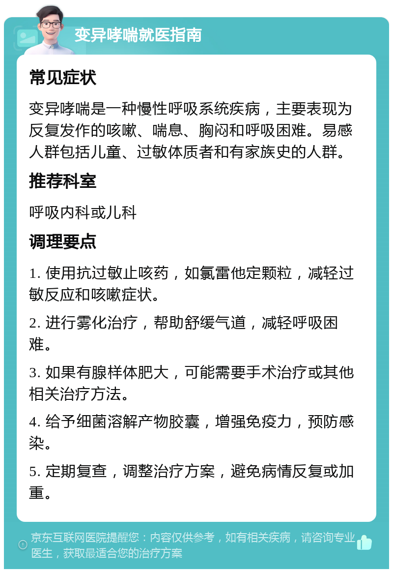 变异哮喘就医指南 常见症状 变异哮喘是一种慢性呼吸系统疾病，主要表现为反复发作的咳嗽、喘息、胸闷和呼吸困难。易感人群包括儿童、过敏体质者和有家族史的人群。 推荐科室 呼吸内科或儿科 调理要点 1. 使用抗过敏止咳药，如氯雷他定颗粒，减轻过敏反应和咳嗽症状。 2. 进行雾化治疗，帮助舒缓气道，减轻呼吸困难。 3. 如果有腺样体肥大，可能需要手术治疗或其他相关治疗方法。 4. 给予细菌溶解产物胶囊，增强免疫力，预防感染。 5. 定期复查，调整治疗方案，避免病情反复或加重。