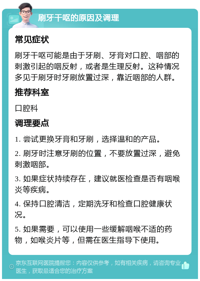 刷牙干呕的原因及调理 常见症状 刷牙干呕可能是由于牙刷、牙膏对口腔、咽部的刺激引起的咽反射，或者是生理反射。这种情况多见于刷牙时牙刷放置过深，靠近咽部的人群。 推荐科室 口腔科 调理要点 1. 尝试更换牙膏和牙刷，选择温和的产品。 2. 刷牙时注意牙刷的位置，不要放置过深，避免刺激咽部。 3. 如果症状持续存在，建议就医检查是否有咽喉炎等疾病。 4. 保持口腔清洁，定期洗牙和检查口腔健康状况。 5. 如果需要，可以使用一些缓解咽喉不适的药物，如喉炎片等，但需在医生指导下使用。