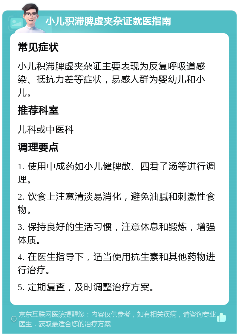 小儿积滞脾虚夹杂证就医指南 常见症状 小儿积滞脾虚夹杂证主要表现为反复呼吸道感染、抵抗力差等症状，易感人群为婴幼儿和小儿。 推荐科室 儿科或中医科 调理要点 1. 使用中成药如小儿健脾散、四君子汤等进行调理。 2. 饮食上注意清淡易消化，避免油腻和刺激性食物。 3. 保持良好的生活习惯，注意休息和锻炼，增强体质。 4. 在医生指导下，适当使用抗生素和其他药物进行治疗。 5. 定期复查，及时调整治疗方案。