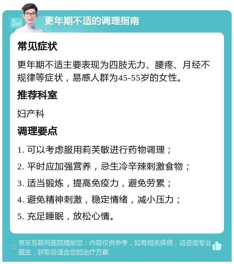 更年期不适的调理指南 常见症状 更年期不适主要表现为四肢无力、腰疼、月经不规律等症状，易感人群为45-55岁的女性。 推荐科室 妇产科 调理要点 1. 可以考虑服用莉芙敏进行药物调理； 2. 平时应加强营养，忌生冷辛辣刺激食物； 3. 适当锻炼，提高免疫力，避免劳累； 4. 避免精神刺激，稳定情绪，减小压力； 5. 充足睡眠，放松心情。