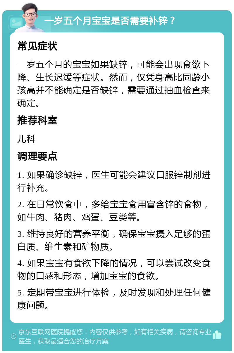 一岁五个月宝宝是否需要补锌？ 常见症状 一岁五个月的宝宝如果缺锌，可能会出现食欲下降、生长迟缓等症状。然而，仅凭身高比同龄小孩高并不能确定是否缺锌，需要通过抽血检查来确定。 推荐科室 儿科 调理要点 1. 如果确诊缺锌，医生可能会建议口服锌制剂进行补充。 2. 在日常饮食中，多给宝宝食用富含锌的食物，如牛肉、猪肉、鸡蛋、豆类等。 3. 维持良好的营养平衡，确保宝宝摄入足够的蛋白质、维生素和矿物质。 4. 如果宝宝有食欲下降的情况，可以尝试改变食物的口感和形态，增加宝宝的食欲。 5. 定期带宝宝进行体检，及时发现和处理任何健康问题。