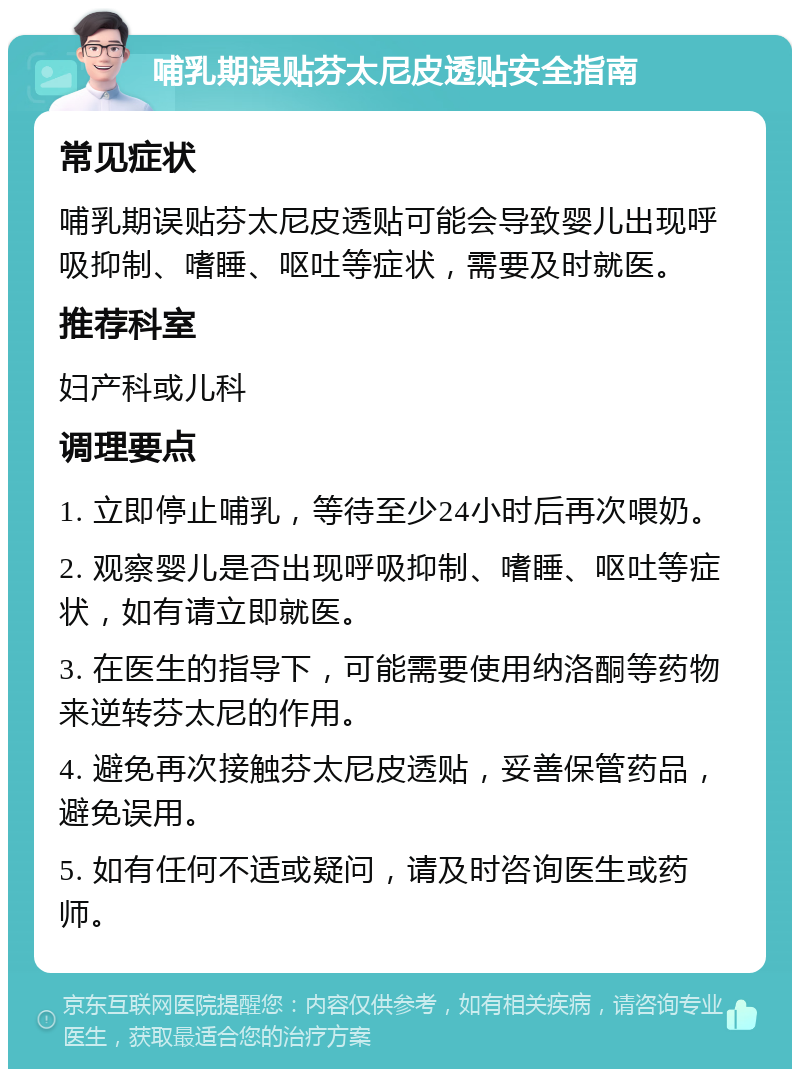 哺乳期误贴芬太尼皮透贴安全指南 常见症状 哺乳期误贴芬太尼皮透贴可能会导致婴儿出现呼吸抑制、嗜睡、呕吐等症状，需要及时就医。 推荐科室 妇产科或儿科 调理要点 1. 立即停止哺乳，等待至少24小时后再次喂奶。 2. 观察婴儿是否出现呼吸抑制、嗜睡、呕吐等症状，如有请立即就医。 3. 在医生的指导下，可能需要使用纳洛酮等药物来逆转芬太尼的作用。 4. 避免再次接触芬太尼皮透贴，妥善保管药品，避免误用。 5. 如有任何不适或疑问，请及时咨询医生或药师。