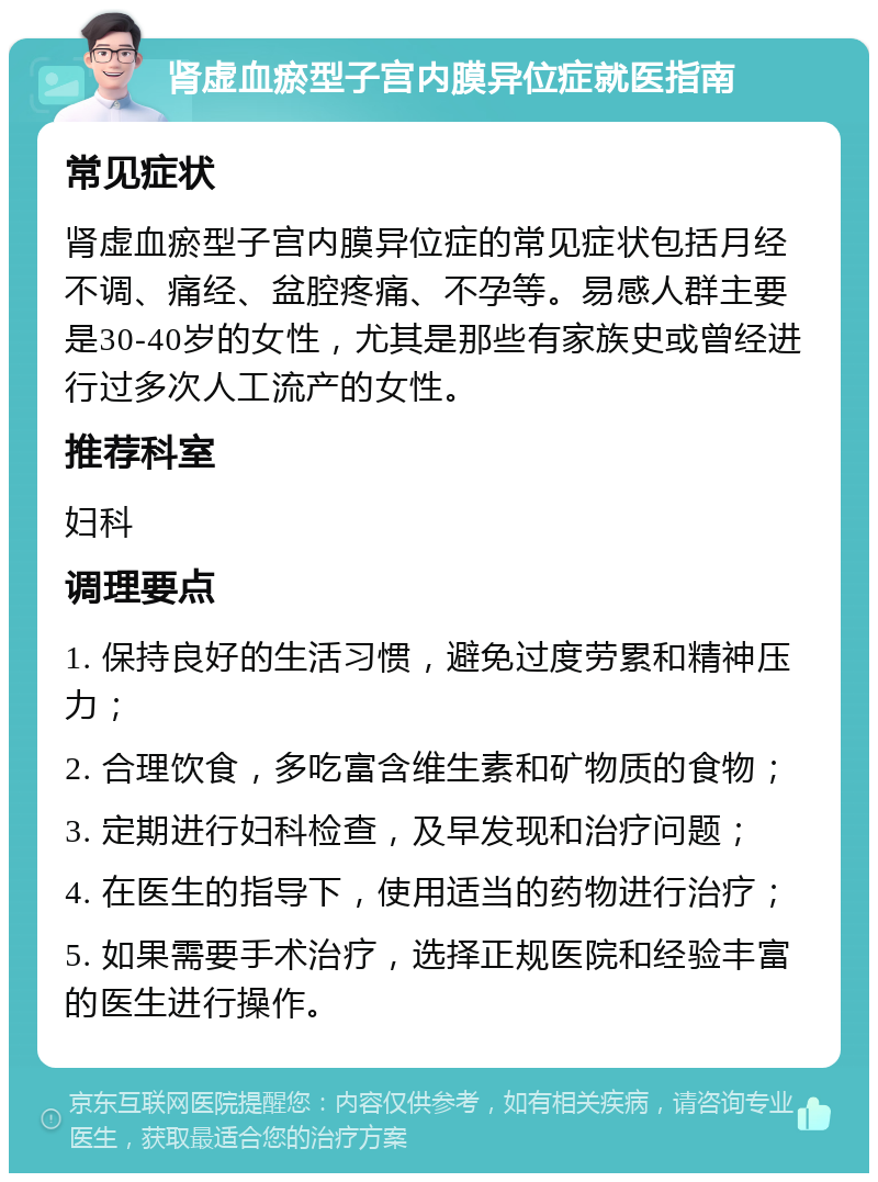 肾虚血瘀型子宫内膜异位症就医指南 常见症状 肾虚血瘀型子宫内膜异位症的常见症状包括月经不调、痛经、盆腔疼痛、不孕等。易感人群主要是30-40岁的女性，尤其是那些有家族史或曾经进行过多次人工流产的女性。 推荐科室 妇科 调理要点 1. 保持良好的生活习惯，避免过度劳累和精神压力； 2. 合理饮食，多吃富含维生素和矿物质的食物； 3. 定期进行妇科检查，及早发现和治疗问题； 4. 在医生的指导下，使用适当的药物进行治疗； 5. 如果需要手术治疗，选择正规医院和经验丰富的医生进行操作。