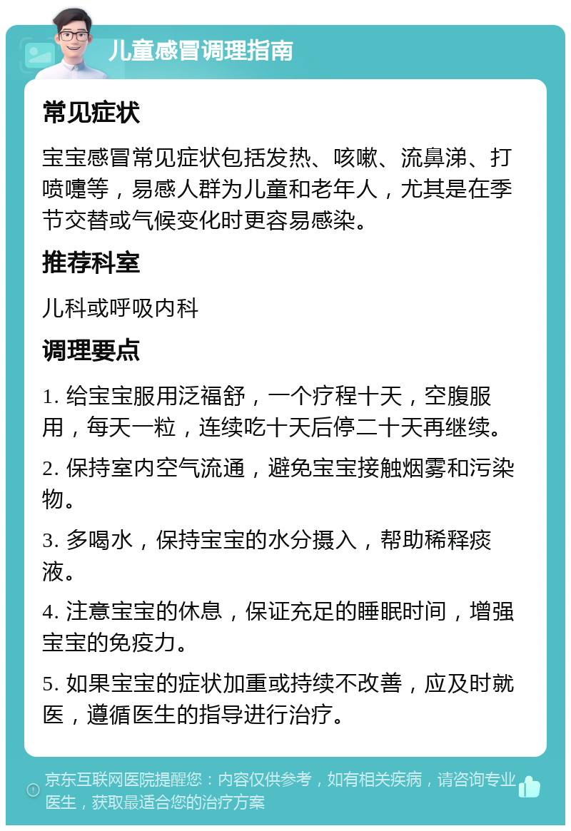 儿童感冒调理指南 常见症状 宝宝感冒常见症状包括发热、咳嗽、流鼻涕、打喷嚏等，易感人群为儿童和老年人，尤其是在季节交替或气候变化时更容易感染。 推荐科室 儿科或呼吸内科 调理要点 1. 给宝宝服用泛福舒，一个疗程十天，空腹服用，每天一粒，连续吃十天后停二十天再继续。 2. 保持室内空气流通，避免宝宝接触烟雾和污染物。 3. 多喝水，保持宝宝的水分摄入，帮助稀释痰液。 4. 注意宝宝的休息，保证充足的睡眠时间，增强宝宝的免疫力。 5. 如果宝宝的症状加重或持续不改善，应及时就医，遵循医生的指导进行治疗。