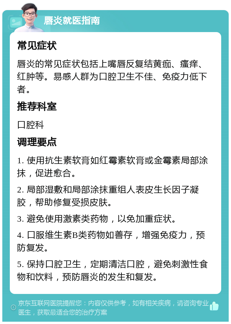 唇炎就医指南 常见症状 唇炎的常见症状包括上嘴唇反复结黄痂、瘙痒、红肿等。易感人群为口腔卫生不佳、免疫力低下者。 推荐科室 口腔科 调理要点 1. 使用抗生素软膏如红霉素软膏或金霉素局部涂抹，促进愈合。 2. 局部湿敷和局部涂抹重组人表皮生长因子凝胶，帮助修复受损皮肤。 3. 避免使用激素类药物，以免加重症状。 4. 口服维生素B类药物如善存，增强免疫力，预防复发。 5. 保持口腔卫生，定期清洁口腔，避免刺激性食物和饮料，预防唇炎的发生和复发。