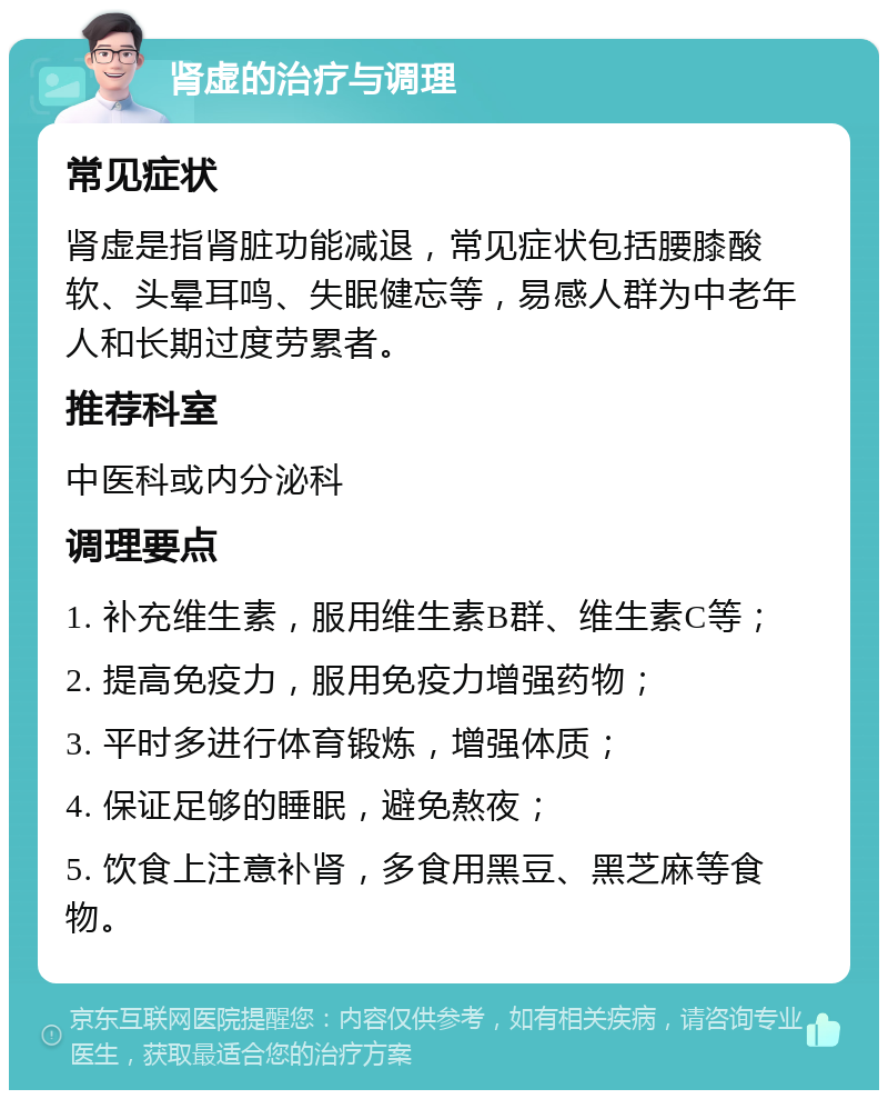 肾虚的治疗与调理 常见症状 肾虚是指肾脏功能减退，常见症状包括腰膝酸软、头晕耳鸣、失眠健忘等，易感人群为中老年人和长期过度劳累者。 推荐科室 中医科或内分泌科 调理要点 1. 补充维生素，服用维生素B群、维生素C等； 2. 提高免疫力，服用免疫力增强药物； 3. 平时多进行体育锻炼，增强体质； 4. 保证足够的睡眠，避免熬夜； 5. 饮食上注意补肾，多食用黑豆、黑芝麻等食物。