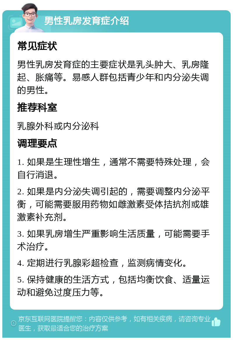 男性乳房发育症介绍 常见症状 男性乳房发育症的主要症状是乳头肿大、乳房隆起、胀痛等。易感人群包括青少年和内分泌失调的男性。 推荐科室 乳腺外科或内分泌科 调理要点 1. 如果是生理性增生，通常不需要特殊处理，会自行消退。 2. 如果是内分泌失调引起的，需要调整内分泌平衡，可能需要服用药物如雌激素受体拮抗剂或雄激素补充剂。 3. 如果乳房增生严重影响生活质量，可能需要手术治疗。 4. 定期进行乳腺彩超检查，监测病情变化。 5. 保持健康的生活方式，包括均衡饮食、适量运动和避免过度压力等。