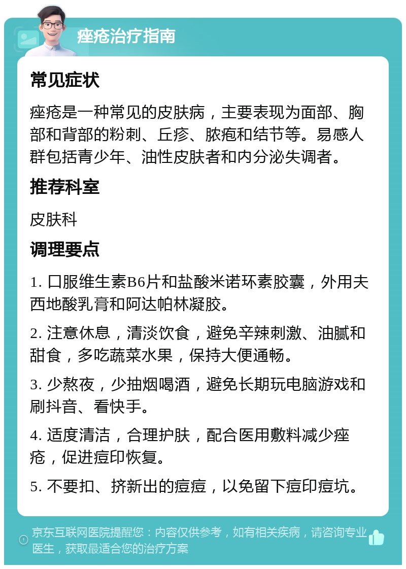 痤疮治疗指南 常见症状 痤疮是一种常见的皮肤病，主要表现为面部、胸部和背部的粉刺、丘疹、脓疱和结节等。易感人群包括青少年、油性皮肤者和内分泌失调者。 推荐科室 皮肤科 调理要点 1. 口服维生素B6片和盐酸米诺环素胶囊，外用夫西地酸乳膏和阿达帕林凝胶。 2. 注意休息，清淡饮食，避免辛辣刺激、油腻和甜食，多吃蔬菜水果，保持大便通畅。 3. 少熬夜，少抽烟喝酒，避免长期玩电脑游戏和刷抖音、看快手。 4. 适度清洁，合理护肤，配合医用敷料减少痤疮，促进痘印恢复。 5. 不要扣、挤新出的痘痘，以免留下痘印痘坑。