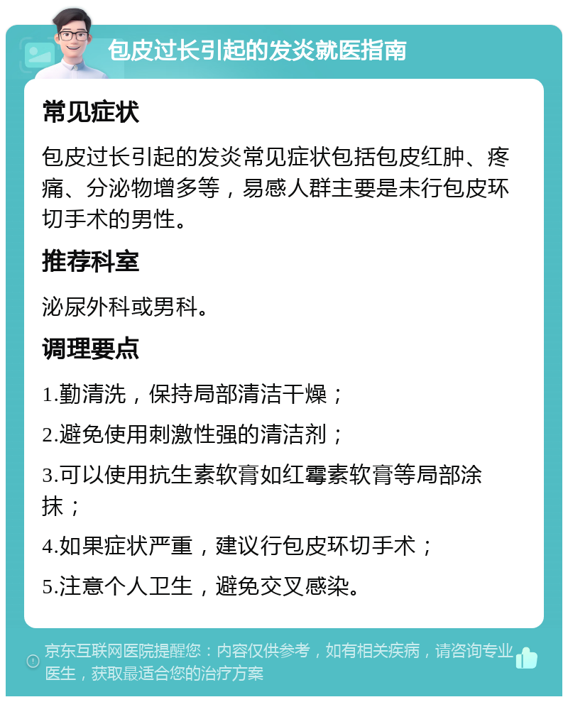 包皮过长引起的发炎就医指南 常见症状 包皮过长引起的发炎常见症状包括包皮红肿、疼痛、分泌物增多等，易感人群主要是未行包皮环切手术的男性。 推荐科室 泌尿外科或男科。 调理要点 1.勤清洗，保持局部清洁干燥； 2.避免使用刺激性强的清洁剂； 3.可以使用抗生素软膏如红霉素软膏等局部涂抹； 4.如果症状严重，建议行包皮环切手术； 5.注意个人卫生，避免交叉感染。