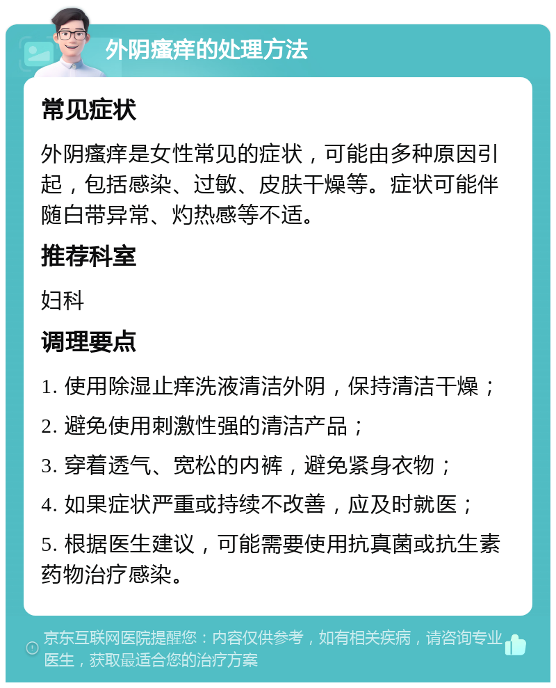 外阴瘙痒的处理方法 常见症状 外阴瘙痒是女性常见的症状，可能由多种原因引起，包括感染、过敏、皮肤干燥等。症状可能伴随白带异常、灼热感等不适。 推荐科室 妇科 调理要点 1. 使用除湿止痒洗液清洁外阴，保持清洁干燥； 2. 避免使用刺激性强的清洁产品； 3. 穿着透气、宽松的内裤，避免紧身衣物； 4. 如果症状严重或持续不改善，应及时就医； 5. 根据医生建议，可能需要使用抗真菌或抗生素药物治疗感染。