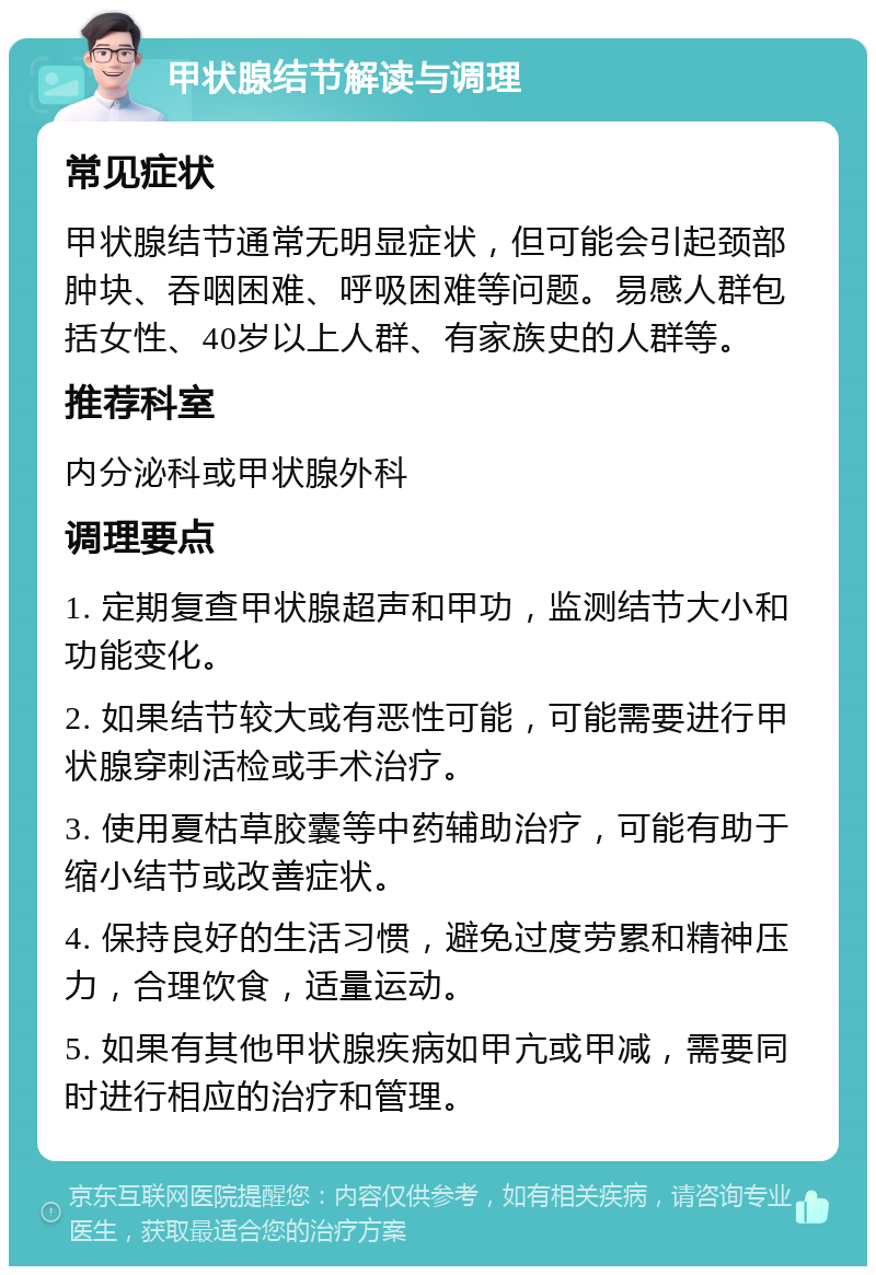 甲状腺结节解读与调理 常见症状 甲状腺结节通常无明显症状，但可能会引起颈部肿块、吞咽困难、呼吸困难等问题。易感人群包括女性、40岁以上人群、有家族史的人群等。 推荐科室 内分泌科或甲状腺外科 调理要点 1. 定期复查甲状腺超声和甲功，监测结节大小和功能变化。 2. 如果结节较大或有恶性可能，可能需要进行甲状腺穿刺活检或手术治疗。 3. 使用夏枯草胶囊等中药辅助治疗，可能有助于缩小结节或改善症状。 4. 保持良好的生活习惯，避免过度劳累和精神压力，合理饮食，适量运动。 5. 如果有其他甲状腺疾病如甲亢或甲减，需要同时进行相应的治疗和管理。