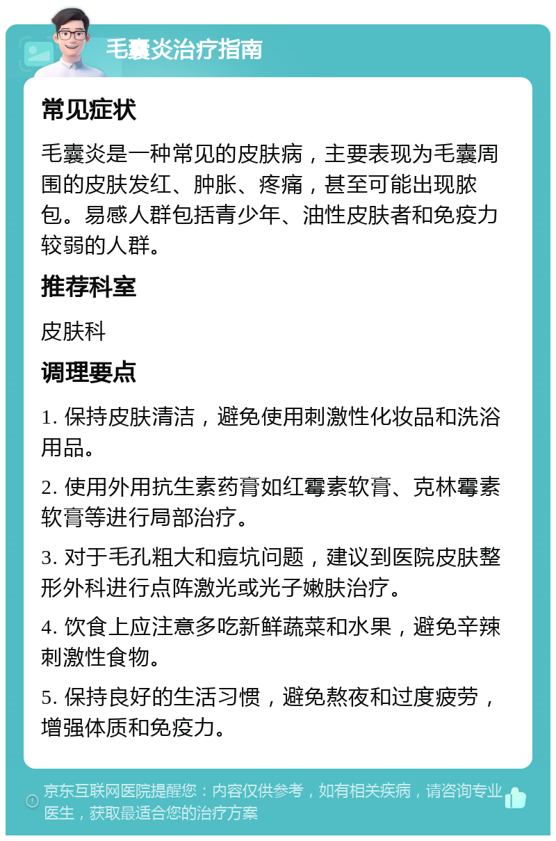 毛囊炎治疗指南 常见症状 毛囊炎是一种常见的皮肤病，主要表现为毛囊周围的皮肤发红、肿胀、疼痛，甚至可能出现脓包。易感人群包括青少年、油性皮肤者和免疫力较弱的人群。 推荐科室 皮肤科 调理要点 1. 保持皮肤清洁，避免使用刺激性化妆品和洗浴用品。 2. 使用外用抗生素药膏如红霉素软膏、克林霉素软膏等进行局部治疗。 3. 对于毛孔粗大和痘坑问题，建议到医院皮肤整形外科进行点阵激光或光子嫩肤治疗。 4. 饮食上应注意多吃新鲜蔬菜和水果，避免辛辣刺激性食物。 5. 保持良好的生活习惯，避免熬夜和过度疲劳，增强体质和免疫力。