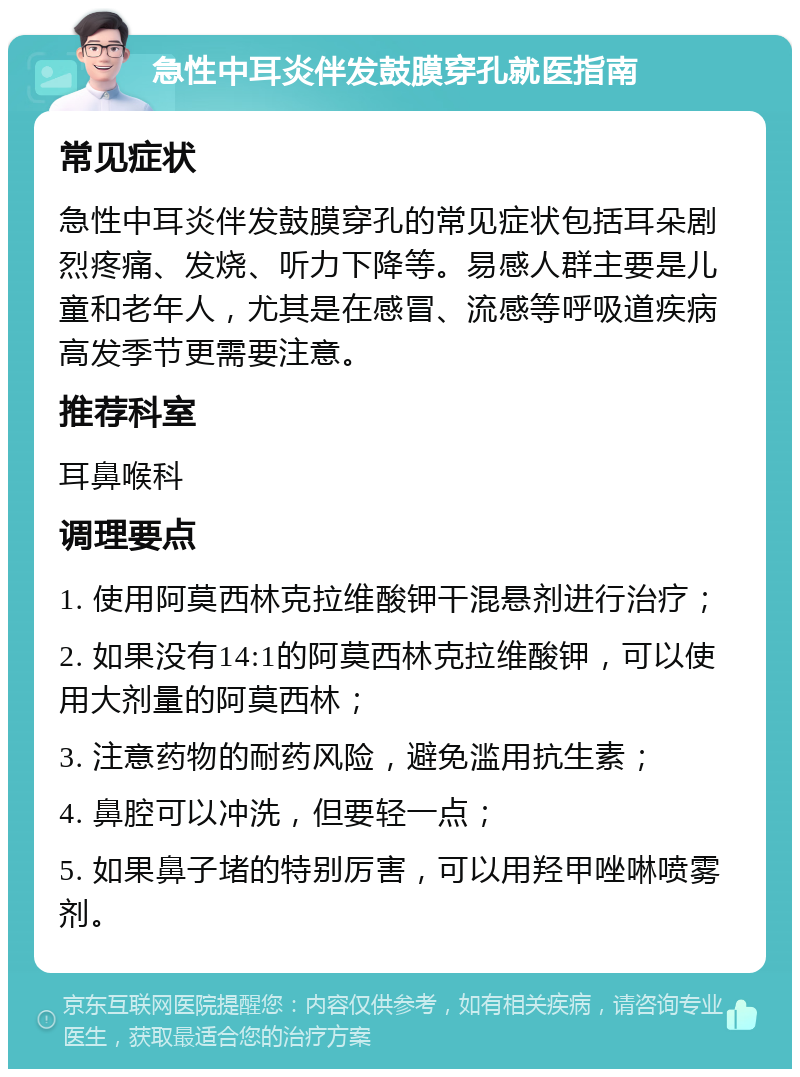 急性中耳炎伴发鼓膜穿孔就医指南 常见症状 急性中耳炎伴发鼓膜穿孔的常见症状包括耳朵剧烈疼痛、发烧、听力下降等。易感人群主要是儿童和老年人，尤其是在感冒、流感等呼吸道疾病高发季节更需要注意。 推荐科室 耳鼻喉科 调理要点 1. 使用阿莫西林克拉维酸钾干混悬剂进行治疗； 2. 如果没有14:1的阿莫西林克拉维酸钾，可以使用大剂量的阿莫西林； 3. 注意药物的耐药风险，避免滥用抗生素； 4. 鼻腔可以冲洗，但要轻一点； 5. 如果鼻子堵的特别厉害，可以用羟甲唑啉喷雾剂。