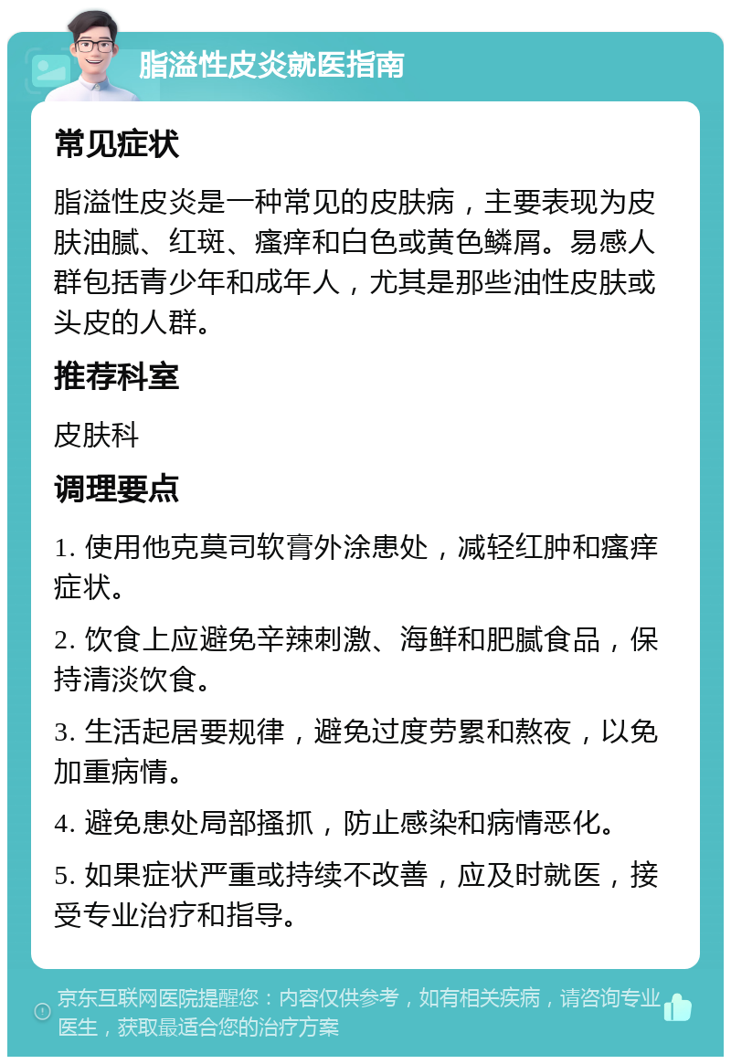 脂溢性皮炎就医指南 常见症状 脂溢性皮炎是一种常见的皮肤病，主要表现为皮肤油腻、红斑、瘙痒和白色或黄色鳞屑。易感人群包括青少年和成年人，尤其是那些油性皮肤或头皮的人群。 推荐科室 皮肤科 调理要点 1. 使用他克莫司软膏外涂患处，减轻红肿和瘙痒症状。 2. 饮食上应避免辛辣刺激、海鲜和肥腻食品，保持清淡饮食。 3. 生活起居要规律，避免过度劳累和熬夜，以免加重病情。 4. 避免患处局部搔抓，防止感染和病情恶化。 5. 如果症状严重或持续不改善，应及时就医，接受专业治疗和指导。