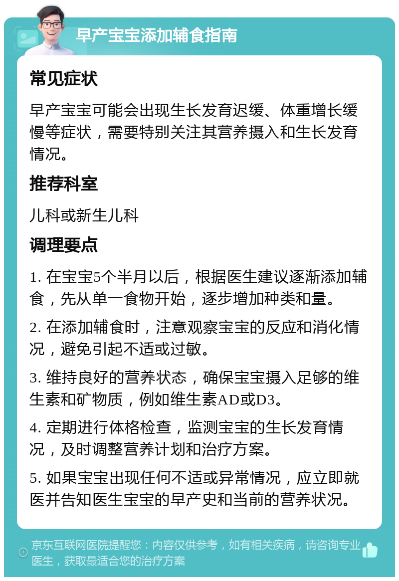 早产宝宝添加辅食指南 常见症状 早产宝宝可能会出现生长发育迟缓、体重增长缓慢等症状，需要特别关注其营养摄入和生长发育情况。 推荐科室 儿科或新生儿科 调理要点 1. 在宝宝5个半月以后，根据医生建议逐渐添加辅食，先从单一食物开始，逐步增加种类和量。 2. 在添加辅食时，注意观察宝宝的反应和消化情况，避免引起不适或过敏。 3. 维持良好的营养状态，确保宝宝摄入足够的维生素和矿物质，例如维生素AD或D3。 4. 定期进行体格检查，监测宝宝的生长发育情况，及时调整营养计划和治疗方案。 5. 如果宝宝出现任何不适或异常情况，应立即就医并告知医生宝宝的早产史和当前的营养状况。