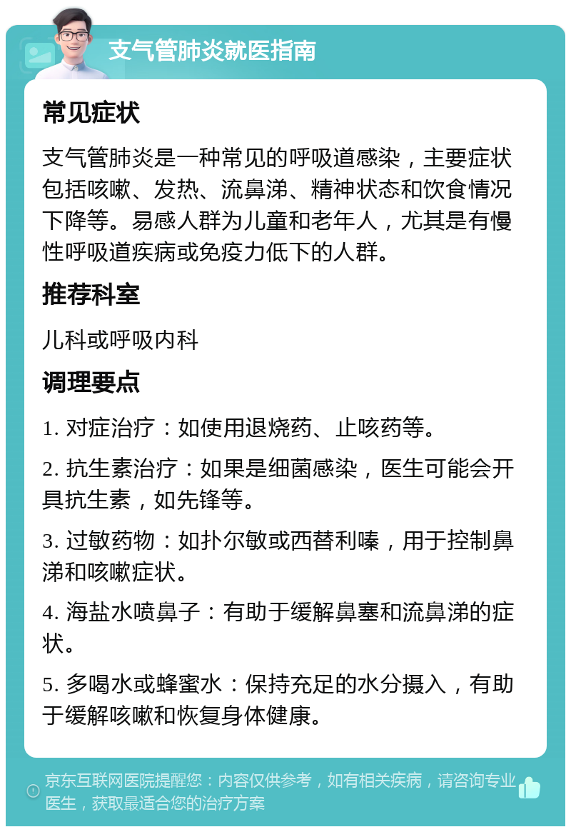 支气管肺炎就医指南 常见症状 支气管肺炎是一种常见的呼吸道感染，主要症状包括咳嗽、发热、流鼻涕、精神状态和饮食情况下降等。易感人群为儿童和老年人，尤其是有慢性呼吸道疾病或免疫力低下的人群。 推荐科室 儿科或呼吸内科 调理要点 1. 对症治疗：如使用退烧药、止咳药等。 2. 抗生素治疗：如果是细菌感染，医生可能会开具抗生素，如先锋等。 3. 过敏药物：如扑尔敏或西替利嗪，用于控制鼻涕和咳嗽症状。 4. 海盐水喷鼻子：有助于缓解鼻塞和流鼻涕的症状。 5. 多喝水或蜂蜜水：保持充足的水分摄入，有助于缓解咳嗽和恢复身体健康。