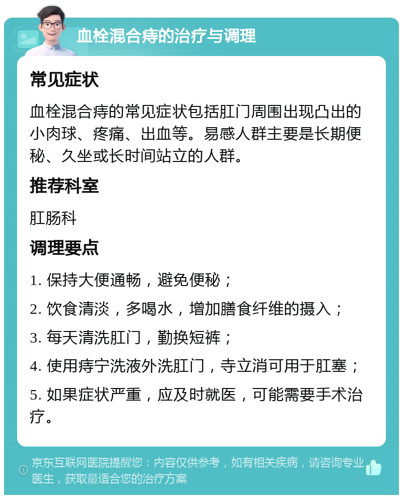 血栓混合痔的治疗与调理 常见症状 血栓混合痔的常见症状包括肛门周围出现凸出的小肉球、疼痛、出血等。易感人群主要是长期便秘、久坐或长时间站立的人群。 推荐科室 肛肠科 调理要点 1. 保持大便通畅，避免便秘； 2. 饮食清淡，多喝水，增加膳食纤维的摄入； 3. 每天清洗肛门，勤换短裤； 4. 使用痔宁洗液外洗肛门，寺立消可用于肛塞； 5. 如果症状严重，应及时就医，可能需要手术治疗。