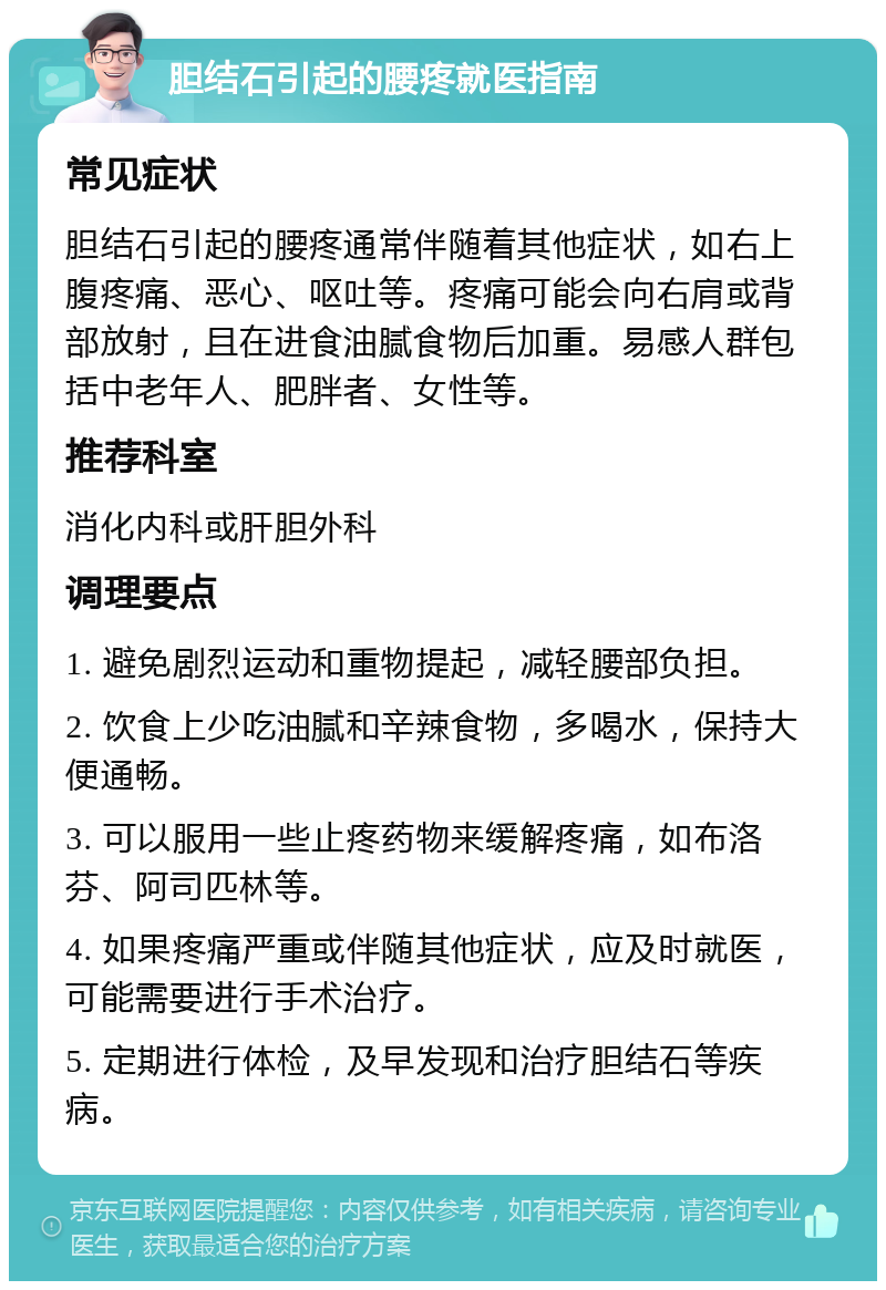 胆结石引起的腰疼就医指南 常见症状 胆结石引起的腰疼通常伴随着其他症状，如右上腹疼痛、恶心、呕吐等。疼痛可能会向右肩或背部放射，且在进食油腻食物后加重。易感人群包括中老年人、肥胖者、女性等。 推荐科室 消化内科或肝胆外科 调理要点 1. 避免剧烈运动和重物提起，减轻腰部负担。 2. 饮食上少吃油腻和辛辣食物，多喝水，保持大便通畅。 3. 可以服用一些止疼药物来缓解疼痛，如布洛芬、阿司匹林等。 4. 如果疼痛严重或伴随其他症状，应及时就医，可能需要进行手术治疗。 5. 定期进行体检，及早发现和治疗胆结石等疾病。