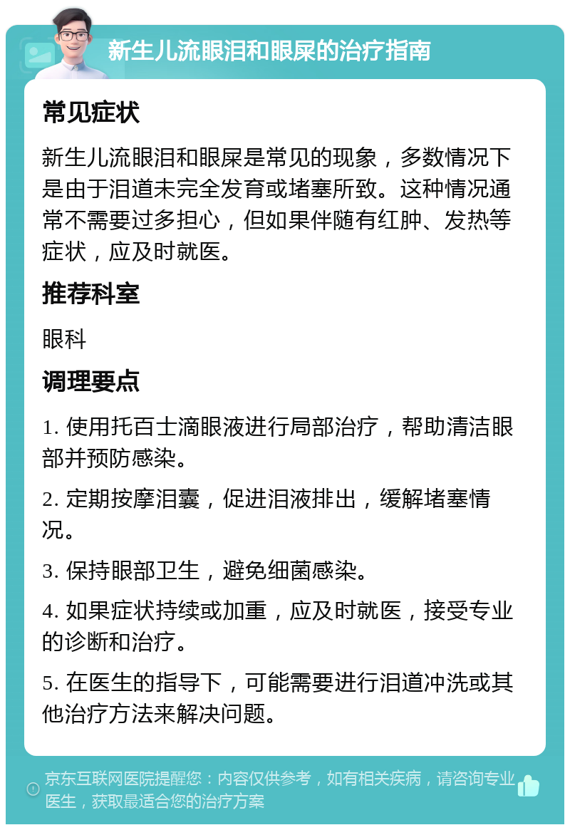 新生儿流眼泪和眼屎的治疗指南 常见症状 新生儿流眼泪和眼屎是常见的现象，多数情况下是由于泪道未完全发育或堵塞所致。这种情况通常不需要过多担心，但如果伴随有红肿、发热等症状，应及时就医。 推荐科室 眼科 调理要点 1. 使用托百士滴眼液进行局部治疗，帮助清洁眼部并预防感染。 2. 定期按摩泪囊，促进泪液排出，缓解堵塞情况。 3. 保持眼部卫生，避免细菌感染。 4. 如果症状持续或加重，应及时就医，接受专业的诊断和治疗。 5. 在医生的指导下，可能需要进行泪道冲洗或其他治疗方法来解决问题。