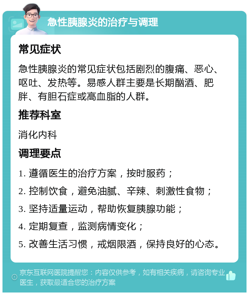 急性胰腺炎的治疗与调理 常见症状 急性胰腺炎的常见症状包括剧烈的腹痛、恶心、呕吐、发热等。易感人群主要是长期酗酒、肥胖、有胆石症或高血脂的人群。 推荐科室 消化内科 调理要点 1. 遵循医生的治疗方案，按时服药； 2. 控制饮食，避免油腻、辛辣、刺激性食物； 3. 坚持适量运动，帮助恢复胰腺功能； 4. 定期复查，监测病情变化； 5. 改善生活习惯，戒烟限酒，保持良好的心态。