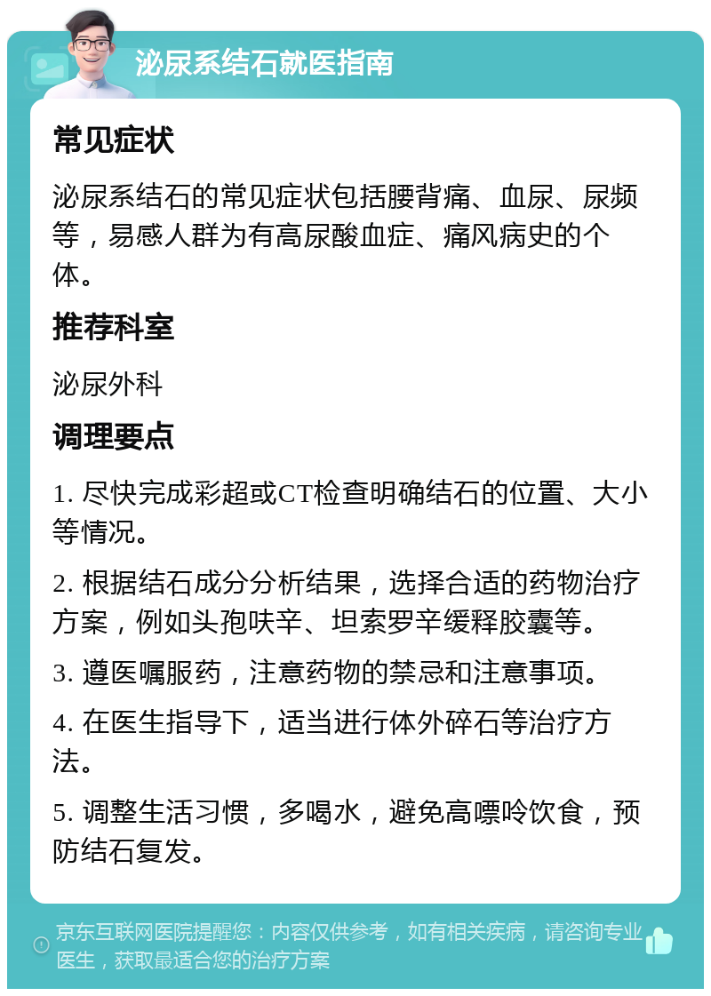 泌尿系结石就医指南 常见症状 泌尿系结石的常见症状包括腰背痛、血尿、尿频等，易感人群为有高尿酸血症、痛风病史的个体。 推荐科室 泌尿外科 调理要点 1. 尽快完成彩超或CT检查明确结石的位置、大小等情况。 2. 根据结石成分分析结果，选择合适的药物治疗方案，例如头孢呋辛、坦索罗辛缓释胶囊等。 3. 遵医嘱服药，注意药物的禁忌和注意事项。 4. 在医生指导下，适当进行体外碎石等治疗方法。 5. 调整生活习惯，多喝水，避免高嘌呤饮食，预防结石复发。