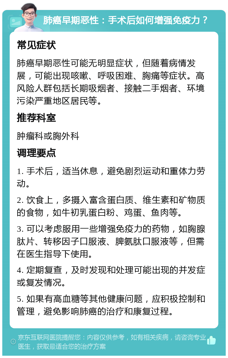 肺癌早期恶性：手术后如何增强免疫力？ 常见症状 肺癌早期恶性可能无明显症状，但随着病情发展，可能出现咳嗽、呼吸困难、胸痛等症状。高风险人群包括长期吸烟者、接触二手烟者、环境污染严重地区居民等。 推荐科室 肿瘤科或胸外科 调理要点 1. 手术后，适当休息，避免剧烈运动和重体力劳动。 2. 饮食上，多摄入富含蛋白质、维生素和矿物质的食物，如牛初乳蛋白粉、鸡蛋、鱼肉等。 3. 可以考虑服用一些增强免疫力的药物，如胸腺肽片、转移因子口服液、脾氨肽口服液等，但需在医生指导下使用。 4. 定期复查，及时发现和处理可能出现的并发症或复发情况。 5. 如果有高血糖等其他健康问题，应积极控制和管理，避免影响肺癌的治疗和康复过程。