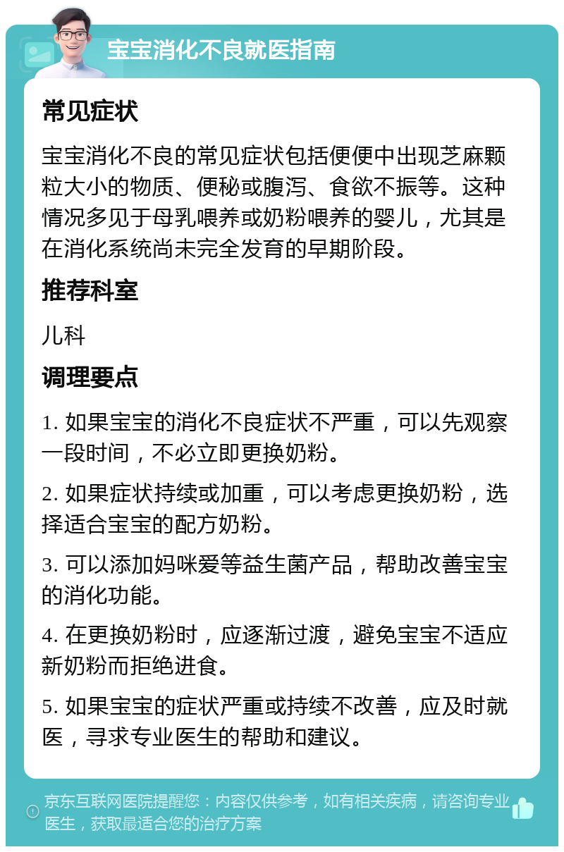 宝宝消化不良就医指南 常见症状 宝宝消化不良的常见症状包括便便中出现芝麻颗粒大小的物质、便秘或腹泻、食欲不振等。这种情况多见于母乳喂养或奶粉喂养的婴儿，尤其是在消化系统尚未完全发育的早期阶段。 推荐科室 儿科 调理要点 1. 如果宝宝的消化不良症状不严重，可以先观察一段时间，不必立即更换奶粉。 2. 如果症状持续或加重，可以考虑更换奶粉，选择适合宝宝的配方奶粉。 3. 可以添加妈咪爱等益生菌产品，帮助改善宝宝的消化功能。 4. 在更换奶粉时，应逐渐过渡，避免宝宝不适应新奶粉而拒绝进食。 5. 如果宝宝的症状严重或持续不改善，应及时就医，寻求专业医生的帮助和建议。