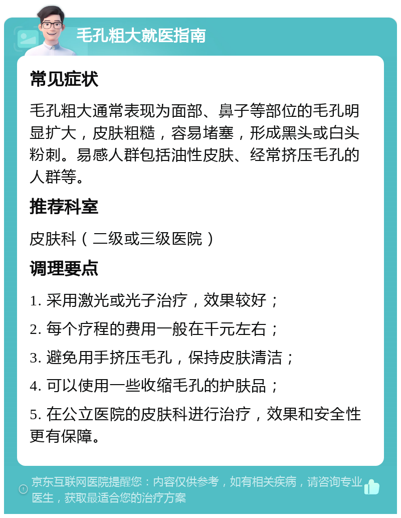 毛孔粗大就医指南 常见症状 毛孔粗大通常表现为面部、鼻子等部位的毛孔明显扩大，皮肤粗糙，容易堵塞，形成黑头或白头粉刺。易感人群包括油性皮肤、经常挤压毛孔的人群等。 推荐科室 皮肤科（二级或三级医院） 调理要点 1. 采用激光或光子治疗，效果较好； 2. 每个疗程的费用一般在千元左右； 3. 避免用手挤压毛孔，保持皮肤清洁； 4. 可以使用一些收缩毛孔的护肤品； 5. 在公立医院的皮肤科进行治疗，效果和安全性更有保障。