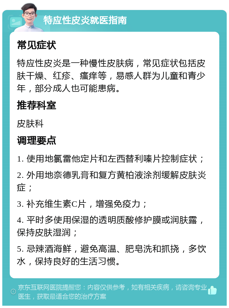 特应性皮炎就医指南 常见症状 特应性皮炎是一种慢性皮肤病，常见症状包括皮肤干燥、红疹、瘙痒等，易感人群为儿童和青少年，部分成人也可能患病。 推荐科室 皮肤科 调理要点 1. 使用地氯雷他定片和左西替利嗪片控制症状； 2. 外用地奈德乳膏和复方黄柏液涂剂缓解皮肤炎症； 3. 补充维生素C片，增强免疫力； 4. 平时多使用保湿的透明质酸修护膜或润肤露，保持皮肤湿润； 5. 忌辣酒海鲜，避免高温、肥皂洗和抓挠，多饮水，保持良好的生活习惯。