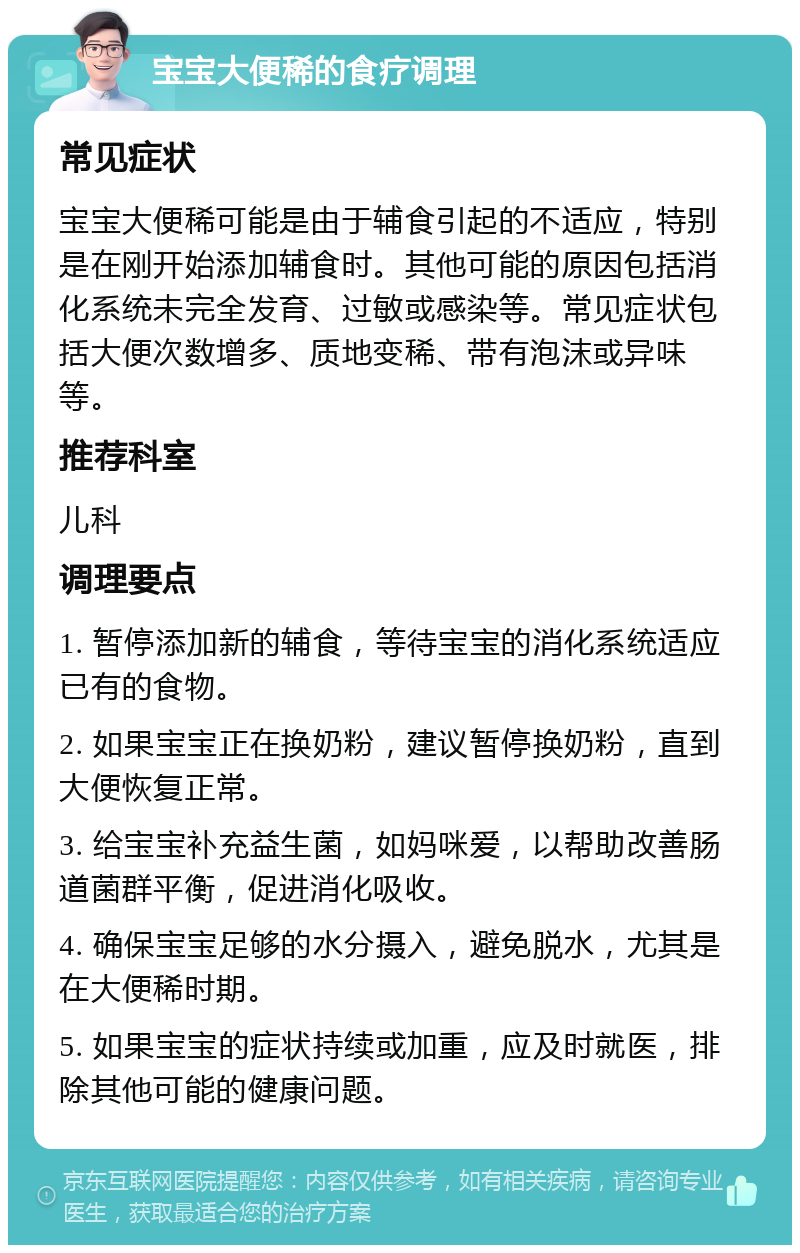 宝宝大便稀的食疗调理 常见症状 宝宝大便稀可能是由于辅食引起的不适应，特别是在刚开始添加辅食时。其他可能的原因包括消化系统未完全发育、过敏或感染等。常见症状包括大便次数增多、质地变稀、带有泡沫或异味等。 推荐科室 儿科 调理要点 1. 暂停添加新的辅食，等待宝宝的消化系统适应已有的食物。 2. 如果宝宝正在换奶粉，建议暂停换奶粉，直到大便恢复正常。 3. 给宝宝补充益生菌，如妈咪爱，以帮助改善肠道菌群平衡，促进消化吸收。 4. 确保宝宝足够的水分摄入，避免脱水，尤其是在大便稀时期。 5. 如果宝宝的症状持续或加重，应及时就医，排除其他可能的健康问题。