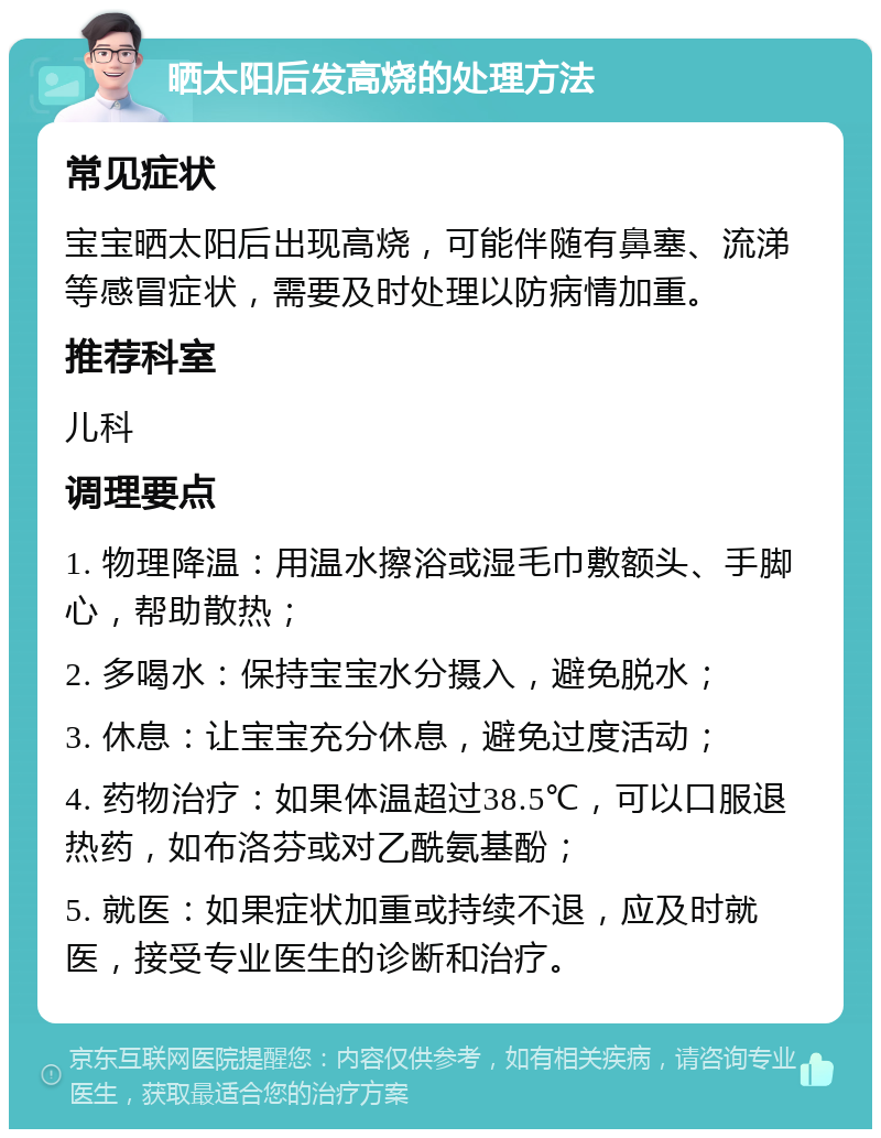 晒太阳后发高烧的处理方法 常见症状 宝宝晒太阳后出现高烧，可能伴随有鼻塞、流涕等感冒症状，需要及时处理以防病情加重。 推荐科室 儿科 调理要点 1. 物理降温：用温水擦浴或湿毛巾敷额头、手脚心，帮助散热； 2. 多喝水：保持宝宝水分摄入，避免脱水； 3. 休息：让宝宝充分休息，避免过度活动； 4. 药物治疗：如果体温超过38.5℃，可以口服退热药，如布洛芬或对乙酰氨基酚； 5. 就医：如果症状加重或持续不退，应及时就医，接受专业医生的诊断和治疗。