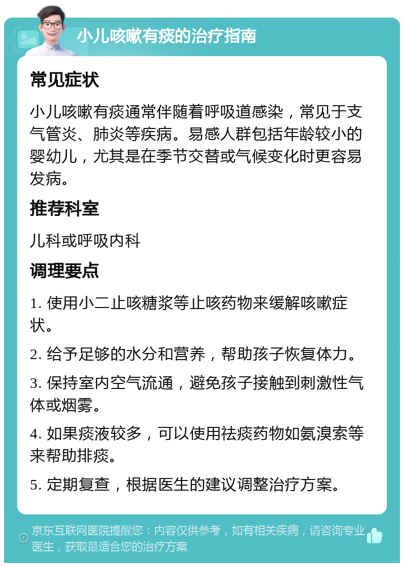 小儿咳嗽有痰的治疗指南 常见症状 小儿咳嗽有痰通常伴随着呼吸道感染，常见于支气管炎、肺炎等疾病。易感人群包括年龄较小的婴幼儿，尤其是在季节交替或气候变化时更容易发病。 推荐科室 儿科或呼吸内科 调理要点 1. 使用小二止咳糖浆等止咳药物来缓解咳嗽症状。 2. 给予足够的水分和营养，帮助孩子恢复体力。 3. 保持室内空气流通，避免孩子接触到刺激性气体或烟雾。 4. 如果痰液较多，可以使用祛痰药物如氨溴索等来帮助排痰。 5. 定期复查，根据医生的建议调整治疗方案。