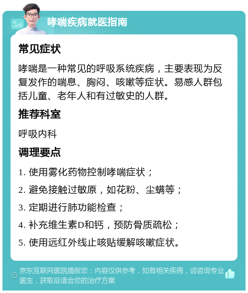 哮喘疾病就医指南 常见症状 哮喘是一种常见的呼吸系统疾病，主要表现为反复发作的喘息、胸闷、咳嗽等症状。易感人群包括儿童、老年人和有过敏史的人群。 推荐科室 呼吸内科 调理要点 1. 使用雾化药物控制哮喘症状； 2. 避免接触过敏原，如花粉、尘螨等； 3. 定期进行肺功能检查； 4. 补充维生素D和钙，预防骨质疏松； 5. 使用远红外线止咳贴缓解咳嗽症状。