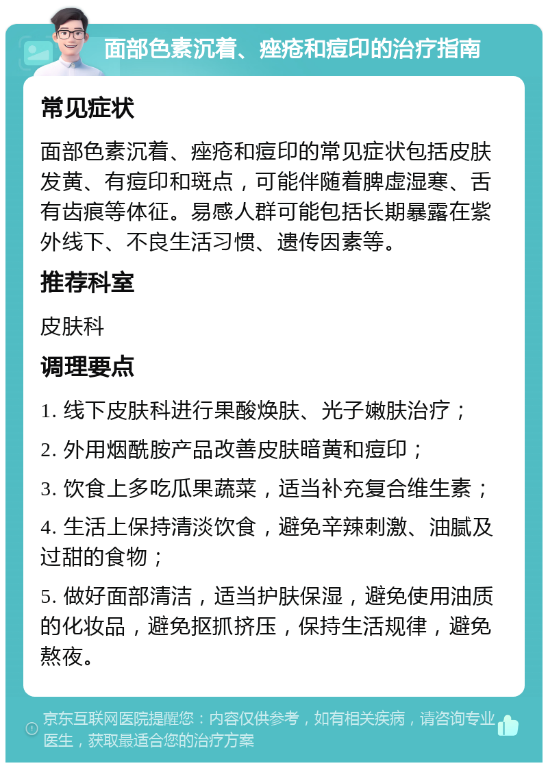 面部色素沉着、痤疮和痘印的治疗指南 常见症状 面部色素沉着、痤疮和痘印的常见症状包括皮肤发黄、有痘印和斑点，可能伴随着脾虚湿寒、舌有齿痕等体征。易感人群可能包括长期暴露在紫外线下、不良生活习惯、遗传因素等。 推荐科室 皮肤科 调理要点 1. 线下皮肤科进行果酸焕肤、光子嫩肤治疗； 2. 外用烟酰胺产品改善皮肤暗黄和痘印； 3. 饮食上多吃瓜果蔬菜，适当补充复合维生素； 4. 生活上保持清淡饮食，避免辛辣刺激、油腻及过甜的食物； 5. 做好面部清洁，适当护肤保湿，避免使用油质的化妆品，避免抠抓挤压，保持生活规律，避免熬夜。