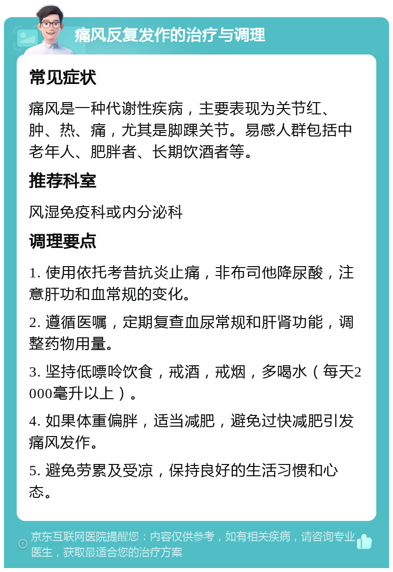 痛风反复发作的治疗与调理 常见症状 痛风是一种代谢性疾病，主要表现为关节红、肿、热、痛，尤其是脚踝关节。易感人群包括中老年人、肥胖者、长期饮酒者等。 推荐科室 风湿免疫科或内分泌科 调理要点 1. 使用依托考昔抗炎止痛，非布司他降尿酸，注意肝功和血常规的变化。 2. 遵循医嘱，定期复查血尿常规和肝肾功能，调整药物用量。 3. 坚持低嘌呤饮食，戒酒，戒烟，多喝水（每天2000毫升以上）。 4. 如果体重偏胖，适当减肥，避免过快减肥引发痛风发作。 5. 避免劳累及受凉，保持良好的生活习惯和心态。