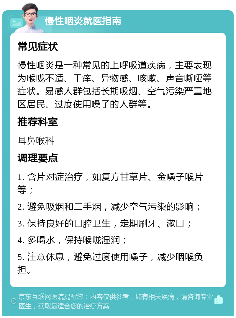 慢性咽炎就医指南 常见症状 慢性咽炎是一种常见的上呼吸道疾病，主要表现为喉咙不适、干痒、异物感、咳嗽、声音嘶哑等症状。易感人群包括长期吸烟、空气污染严重地区居民、过度使用嗓子的人群等。 推荐科室 耳鼻喉科 调理要点 1. 含片对症治疗，如复方甘草片、金嗓子喉片等； 2. 避免吸烟和二手烟，减少空气污染的影响； 3. 保持良好的口腔卫生，定期刷牙、漱口； 4. 多喝水，保持喉咙湿润； 5. 注意休息，避免过度使用嗓子，减少咽喉负担。