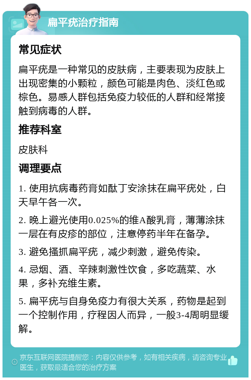 扁平疣治疗指南 常见症状 扁平疣是一种常见的皮肤病，主要表现为皮肤上出现密集的小颗粒，颜色可能是肉色、淡红色或棕色。易感人群包括免疫力较低的人群和经常接触到病毒的人群。 推荐科室 皮肤科 调理要点 1. 使用抗病毒药膏如酞丁安涂抹在扁平疣处，白天早午各一次。 2. 晚上避光使用0.025%的维A酸乳膏，薄薄涂抹一层在有皮疹的部位，注意停药半年在备孕。 3. 避免搔抓扁平疣，减少刺激，避免传染。 4. 忌烟、酒、辛辣刺激性饮食，多吃蔬菜、水果，多补充维生素。 5. 扁平疣与自身免疫力有很大关系，药物是起到一个控制作用，疗程因人而异，一般3-4周明显缓解。