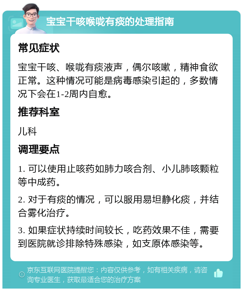 宝宝干咳喉咙有痰的处理指南 常见症状 宝宝干咳、喉咙有痰液声，偶尔咳嗽，精神食欲正常。这种情况可能是病毒感染引起的，多数情况下会在1-2周内自愈。 推荐科室 儿科 调理要点 1. 可以使用止咳药如肺力咳合剂、小儿肺咳颗粒等中成药。 2. 对于有痰的情况，可以服用易坦静化痰，并结合雾化治疗。 3. 如果症状持续时间较长，吃药效果不佳，需要到医院就诊排除特殊感染，如支原体感染等。