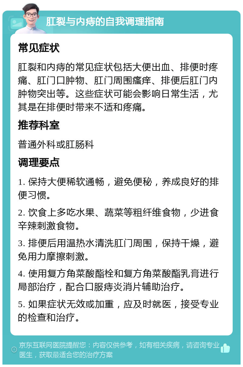 肛裂与内痔的自我调理指南 常见症状 肛裂和内痔的常见症状包括大便出血、排便时疼痛、肛门口肿物、肛门周围瘙痒、排便后肛门内肿物突出等。这些症状可能会影响日常生活，尤其是在排便时带来不适和疼痛。 推荐科室 普通外科或肛肠科 调理要点 1. 保持大便稀软通畅，避免便秘，养成良好的排便习惯。 2. 饮食上多吃水果、蔬菜等粗纤维食物，少进食辛辣刺激食物。 3. 排便后用温热水清洗肛门周围，保持干燥，避免用力摩擦刺激。 4. 使用复方角菜酸酯栓和复方角菜酸酯乳膏进行局部治疗，配合口服痔炎消片辅助治疗。 5. 如果症状无效或加重，应及时就医，接受专业的检查和治疗。