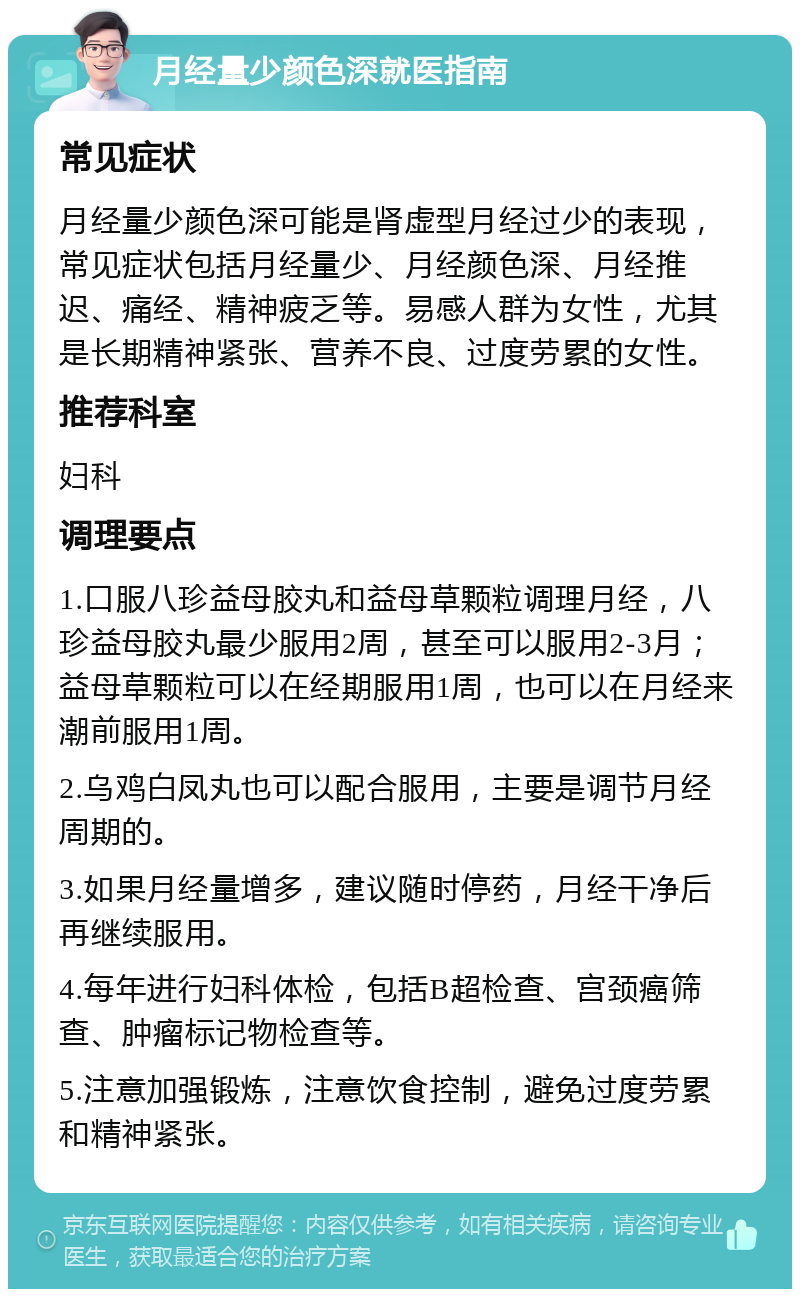 月经量少颜色深就医指南 常见症状 月经量少颜色深可能是肾虚型月经过少的表现，常见症状包括月经量少、月经颜色深、月经推迟、痛经、精神疲乏等。易感人群为女性，尤其是长期精神紧张、营养不良、过度劳累的女性。 推荐科室 妇科 调理要点 1.口服八珍益母胶丸和益母草颗粒调理月经，八珍益母胶丸最少服用2周，甚至可以服用2-3月；益母草颗粒可以在经期服用1周，也可以在月经来潮前服用1周。 2.乌鸡白凤丸也可以配合服用，主要是调节月经周期的。 3.如果月经量增多，建议随时停药，月经干净后再继续服用。 4.每年进行妇科体检，包括B超检查、宫颈癌筛查、肿瘤标记物检查等。 5.注意加强锻炼，注意饮食控制，避免过度劳累和精神紧张。