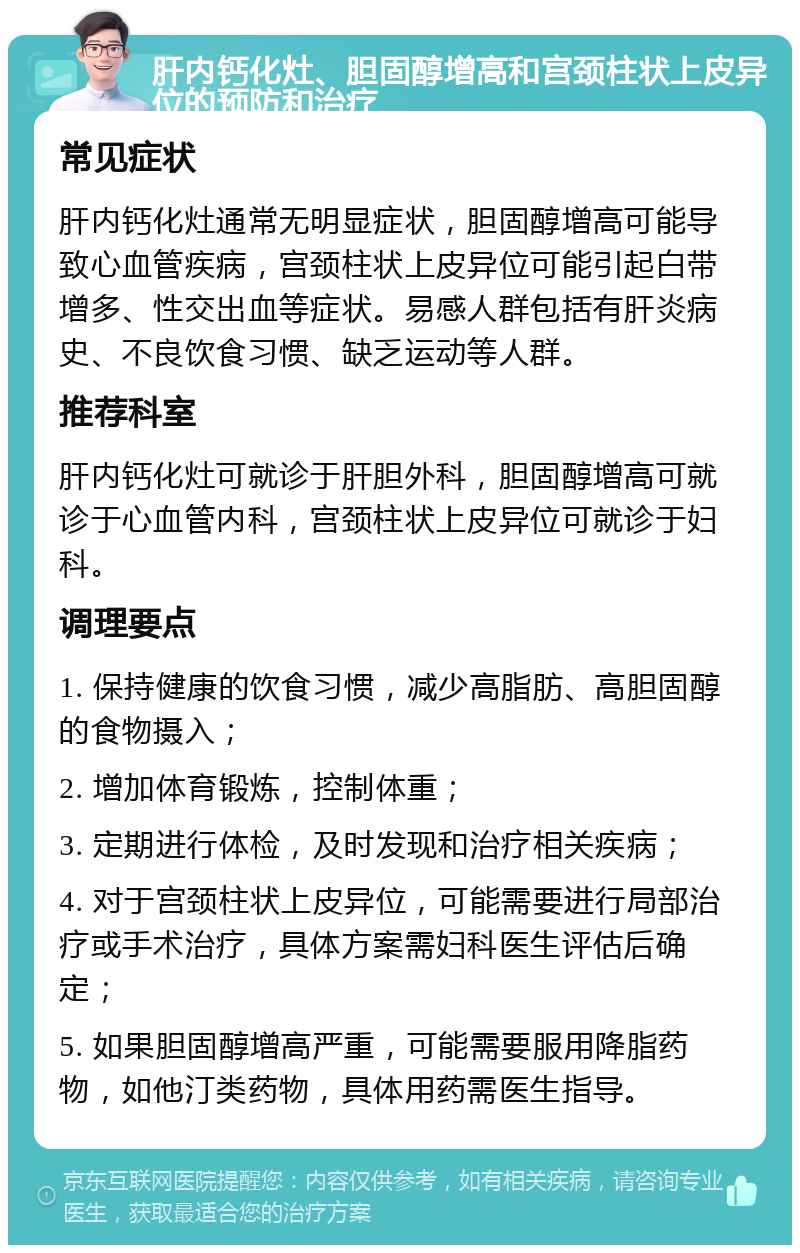 肝内钙化灶、胆固醇增高和宫颈柱状上皮异位的预防和治疗 常见症状 肝内钙化灶通常无明显症状，胆固醇增高可能导致心血管疾病，宫颈柱状上皮异位可能引起白带增多、性交出血等症状。易感人群包括有肝炎病史、不良饮食习惯、缺乏运动等人群。 推荐科室 肝内钙化灶可就诊于肝胆外科，胆固醇增高可就诊于心血管内科，宫颈柱状上皮异位可就诊于妇科。 调理要点 1. 保持健康的饮食习惯，减少高脂肪、高胆固醇的食物摄入； 2. 增加体育锻炼，控制体重； 3. 定期进行体检，及时发现和治疗相关疾病； 4. 对于宫颈柱状上皮异位，可能需要进行局部治疗或手术治疗，具体方案需妇科医生评估后确定； 5. 如果胆固醇增高严重，可能需要服用降脂药物，如他汀类药物，具体用药需医生指导。