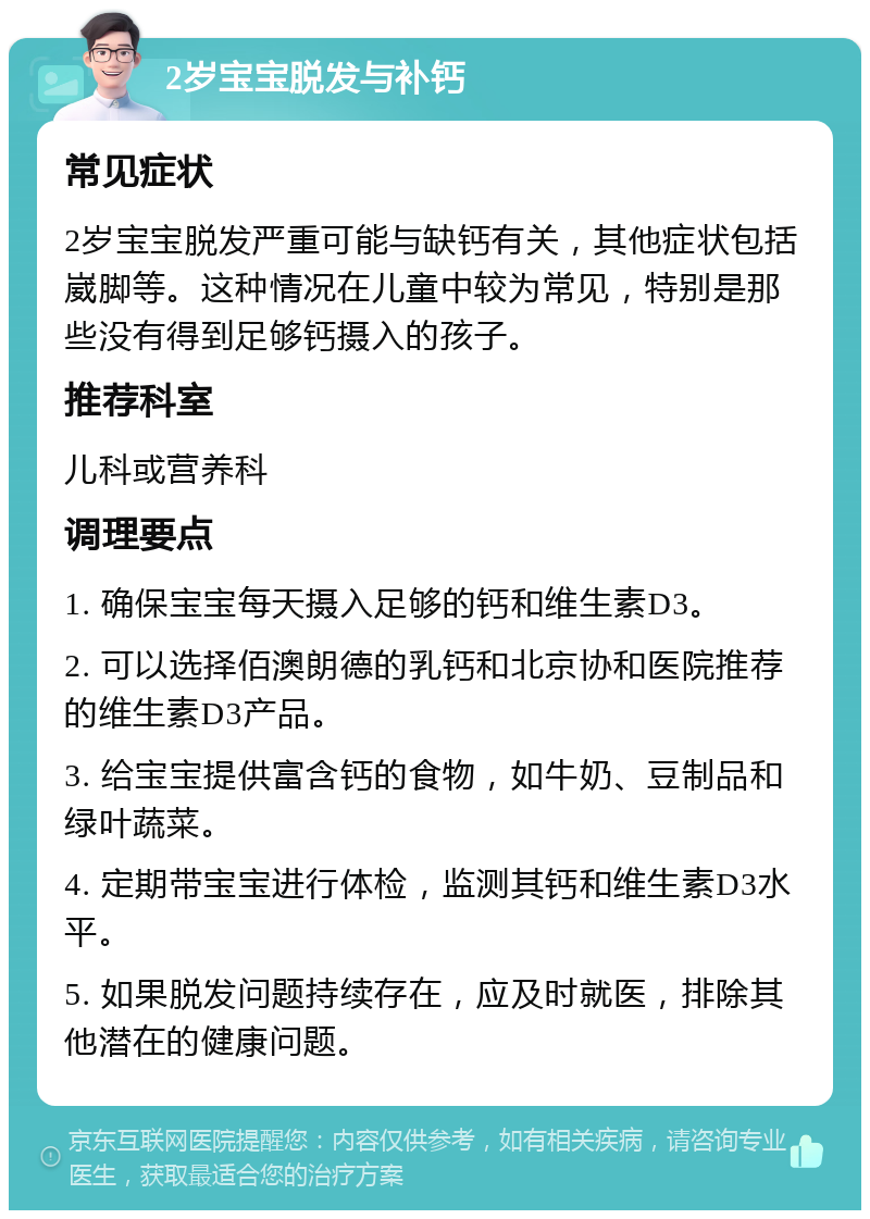 2岁宝宝脱发与补钙 常见症状 2岁宝宝脱发严重可能与缺钙有关，其他症状包括崴脚等。这种情况在儿童中较为常见，特别是那些没有得到足够钙摄入的孩子。 推荐科室 儿科或营养科 调理要点 1. 确保宝宝每天摄入足够的钙和维生素D3。 2. 可以选择佰澳朗德的乳钙和北京协和医院推荐的维生素D3产品。 3. 给宝宝提供富含钙的食物，如牛奶、豆制品和绿叶蔬菜。 4. 定期带宝宝进行体检，监测其钙和维生素D3水平。 5. 如果脱发问题持续存在，应及时就医，排除其他潜在的健康问题。