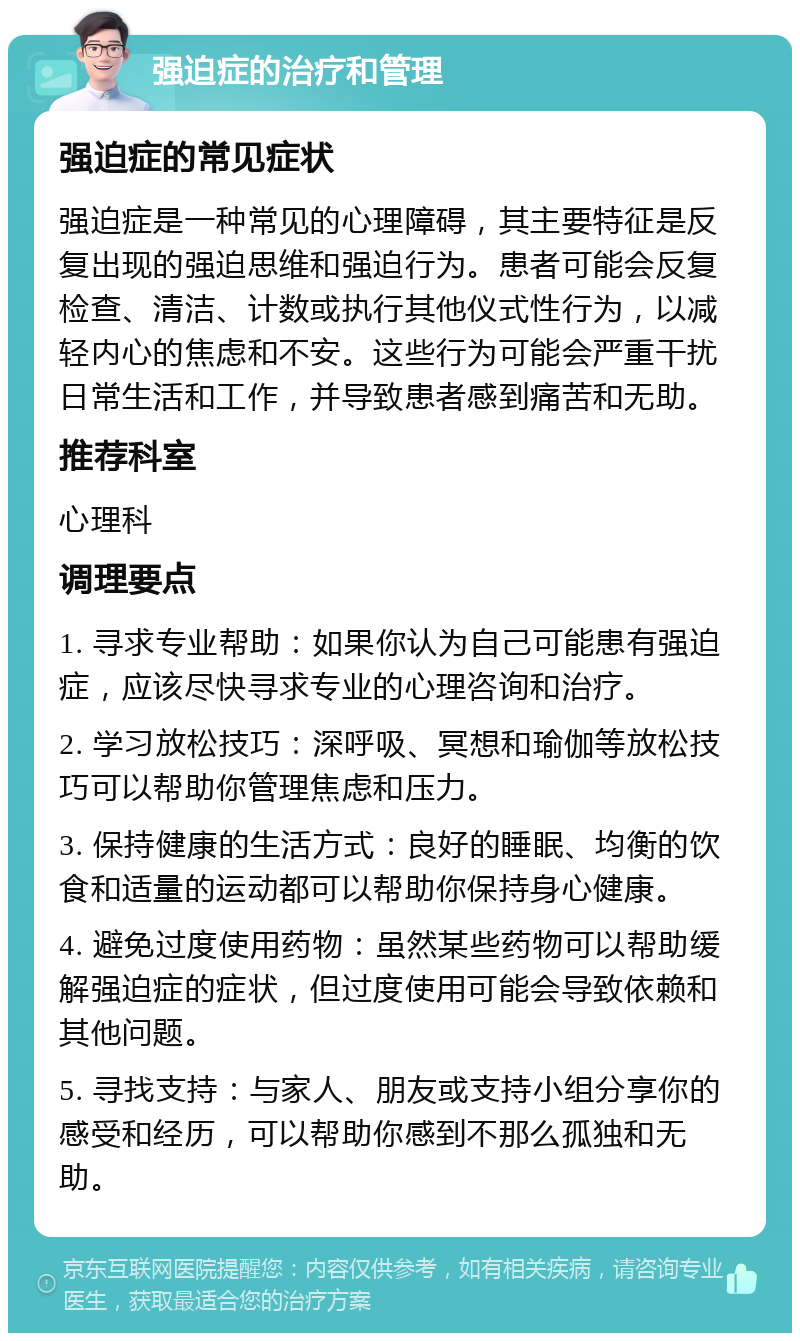 强迫症的治疗和管理 强迫症的常见症状 强迫症是一种常见的心理障碍，其主要特征是反复出现的强迫思维和强迫行为。患者可能会反复检查、清洁、计数或执行其他仪式性行为，以减轻内心的焦虑和不安。这些行为可能会严重干扰日常生活和工作，并导致患者感到痛苦和无助。 推荐科室 心理科 调理要点 1. 寻求专业帮助：如果你认为自己可能患有强迫症，应该尽快寻求专业的心理咨询和治疗。 2. 学习放松技巧：深呼吸、冥想和瑜伽等放松技巧可以帮助你管理焦虑和压力。 3. 保持健康的生活方式：良好的睡眠、均衡的饮食和适量的运动都可以帮助你保持身心健康。 4. 避免过度使用药物：虽然某些药物可以帮助缓解强迫症的症状，但过度使用可能会导致依赖和其他问题。 5. 寻找支持：与家人、朋友或支持小组分享你的感受和经历，可以帮助你感到不那么孤独和无助。